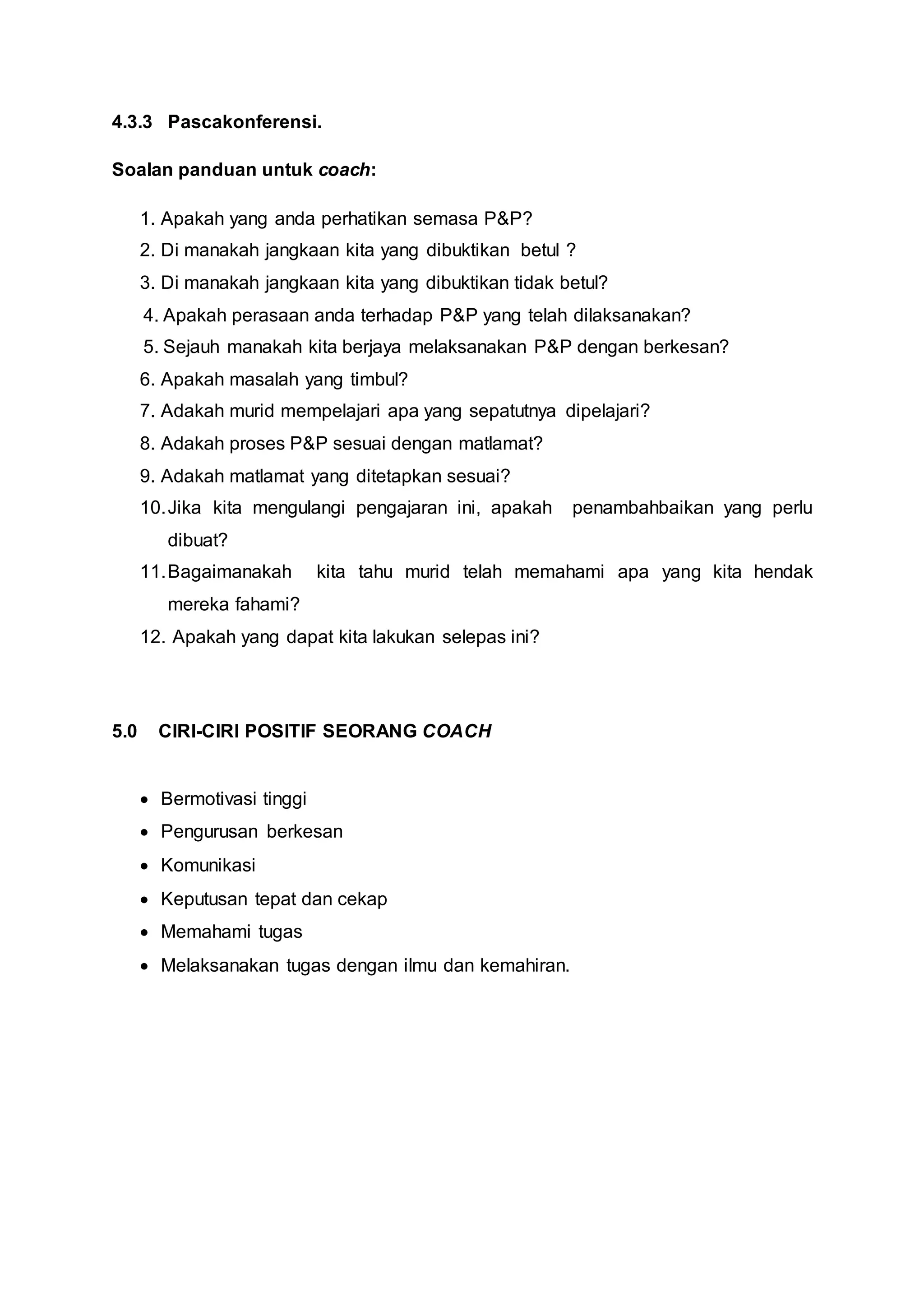 4.3.3 Pascakonferensi.
Soalan panduan untuk coach:
1. Apakah yang anda perhatikan semasa P&P?
2. Di manakah jangkaan kita yang dibuktikan betul ?
3. Di manakah jangkaan kita yang dibuktikan tidak betul?
4. Apakah perasaan anda terhadap P&P yang telah dilaksanakan?
5. Sejauh manakah kita berjaya melaksanakan P&P dengan berkesan?
6. Apakah masalah yang timbul?
7. Adakah murid mempelajari apa yang sepatutnya dipelajari?
8. Adakah proses P&P sesuai dengan matlamat?
9. Adakah matlamat yang ditetapkan sesuai?
10.Jika kita mengulangi pengajaran ini, apakah penambahbaikan yang perlu
dibuat?
11.Bagaimanakah kita tahu murid telah memahami apa yang kita hendak
mereka fahami?
12. Apakah yang dapat kita lakukan selepas ini?
5.0 CIRI-CIRI POSITIF SEORANG COACH
 Bermotivasi tinggi
 Pengurusan berkesan
 Komunikasi
 Keputusan tepat dan cekap
 Memahami tugas
 Melaksanakan tugas dengan ilmu dan kemahiran.
 