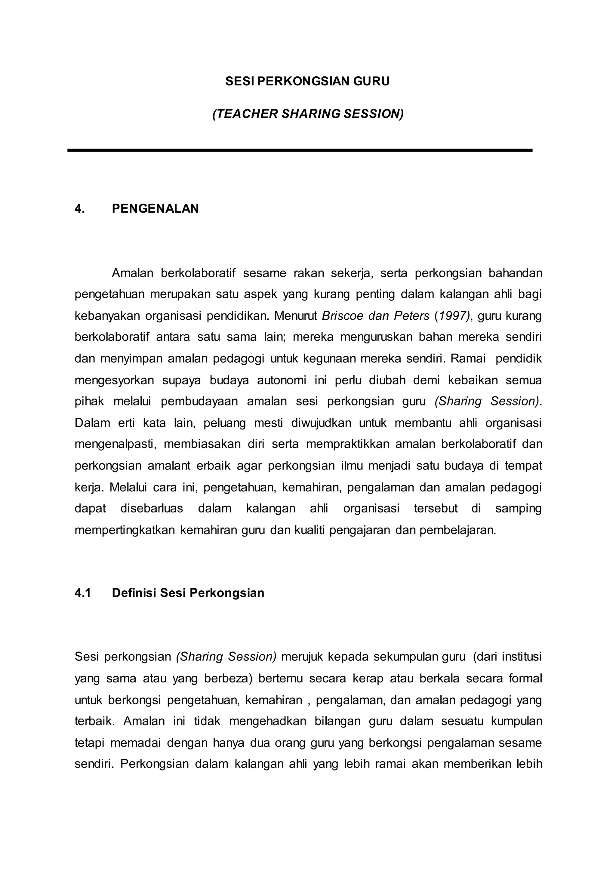SESI PERKONGSIAN GURU
(TEACHER SHARING SESSION)
4. PENGENALAN
Amalan berkolaboratif sesame rakan sekerja, serta perkongsian bahandan
pengetahuan merupakan satu aspek yang kurang penting dalam kalangan ahli bagi
kebanyakan organisasi pendidikan. Menurut Briscoe dan Peters (1997), guru kurang
berkolaboratif antara satu sama lain; mereka menguruskan bahan mereka sendiri
dan menyimpan amalan pedagogi untuk kegunaan mereka sendiri. Ramai pendidik
mengesyorkan supaya budaya autonomi ini perlu diubah demi kebaikan semua
pihak melalui pembudayaan amalan sesi perkongsian guru (Sharing Session).
Dalam erti kata lain, peluang mesti diwujudkan untuk membantu ahli organisasi
mengenalpasti, membiasakan diri serta mempraktikkan amalan berkolaboratif dan
perkongsian amalant erbaik agar perkongsian ilmu menjadi satu budaya di tempat
kerja. Melalui cara ini, pengetahuan, kemahiran, pengalaman dan amalan pedagogi
dapat disebarluas dalam kalangan ahli organisasi tersebut di samping
mempertingkatkan kemahiran guru dan kualiti pengajaran dan pembelajaran.
4.1 Definisi Sesi Perkongsian
Sesi perkongsian (Sharing Session) merujuk kepada sekumpulan guru (dari institusi
yang sama atau yang berbeza) bertemu secara kerap atau berkala secara formal
untuk berkongsi pengetahuan, kemahiran , pengalaman, dan amalan pedagogi yang
terbaik. Amalan ini tidak mengehadkan bilangan guru dalam sesuatu kumpulan
tetapi memadai dengan hanya dua orang guru yang berkongsi pengalaman sesame
sendiri. Perkongsian dalam kalangan ahli yang lebih ramai akan memberikan lebih
 