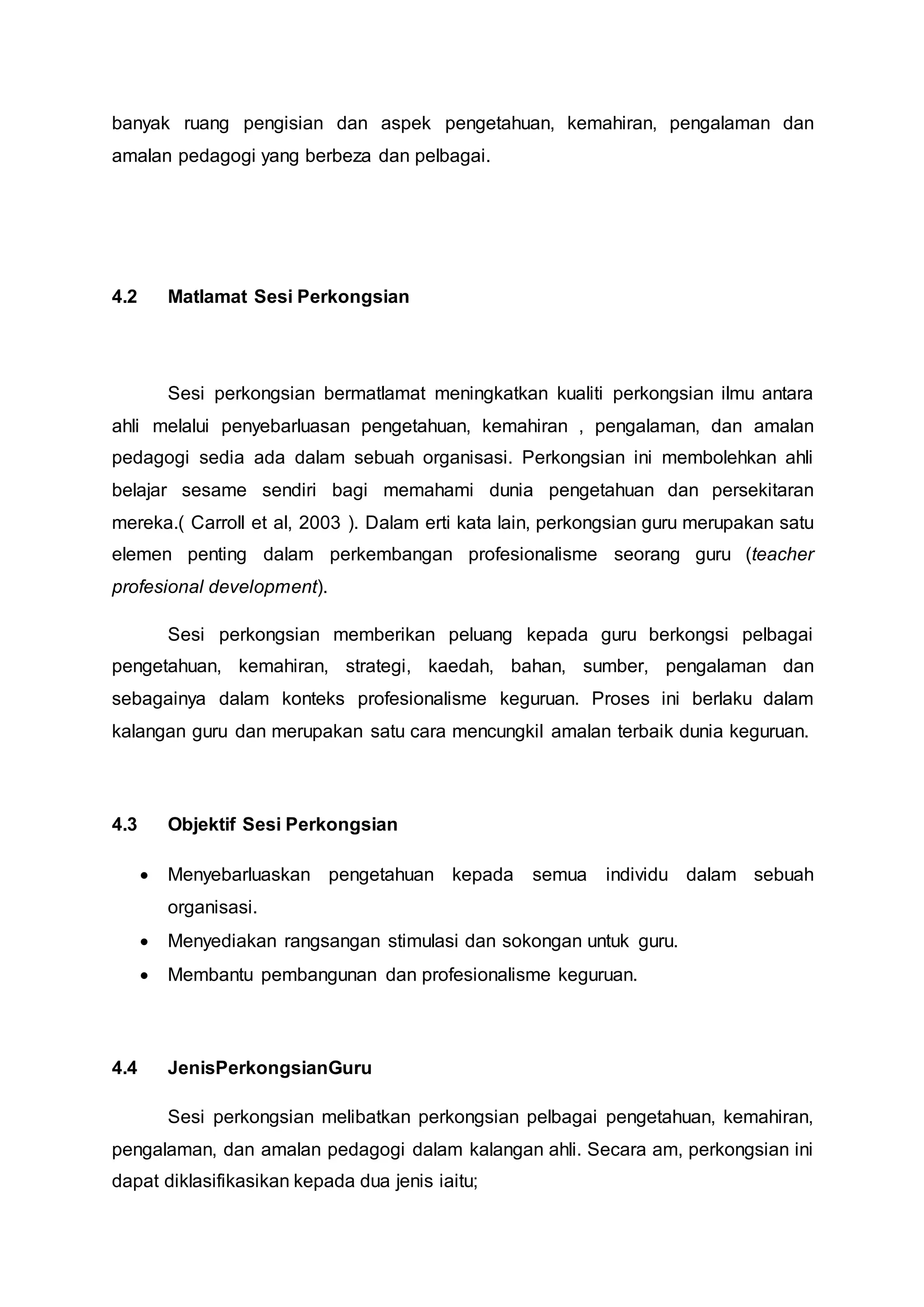banyak ruang pengisian dan aspek pengetahuan, kemahiran, pengalaman dan
amalan pedagogi yang berbeza dan pelbagai.
4.2 Matlamat Sesi Perkongsian
Sesi perkongsian bermatlamat meningkatkan kualiti perkongsian ilmu antara
ahli melalui penyebarluasan pengetahuan, kemahiran , pengalaman, dan amalan
pedagogi sedia ada dalam sebuah organisasi. Perkongsian ini membolehkan ahli
belajar sesame sendiri bagi memahami dunia pengetahuan dan persekitaran
mereka.( Carroll et al, 2003 ). Dalam erti kata lain, perkongsian guru merupakan satu
elemen penting dalam perkembangan profesionalisme seorang guru (teacher
profesional development).
Sesi perkongsian memberikan peluang kepada guru berkongsi pelbagai
pengetahuan, kemahiran, strategi, kaedah, bahan, sumber, pengalaman dan
sebagainya dalam konteks profesionalisme keguruan. Proses ini berlaku dalam
kalangan guru dan merupakan satu cara mencungkil amalan terbaik dunia keguruan.
4.3 Objektif Sesi Perkongsian
 Menyebarluaskan pengetahuan kepada semua individu dalam sebuah
organisasi.
 Menyediakan rangsangan stimulasi dan sokongan untuk guru.
 Membantu pembangunan dan profesionalisme keguruan.
4.4 JenisPerkongsianGuru
Sesi perkongsian melibatkan perkongsian pelbagai pengetahuan, kemahiran,
pengalaman, dan amalan pedagogi dalam kalangan ahli. Secara am, perkongsian ini
dapat diklasifikasikan kepada dua jenis iaitu;
 
