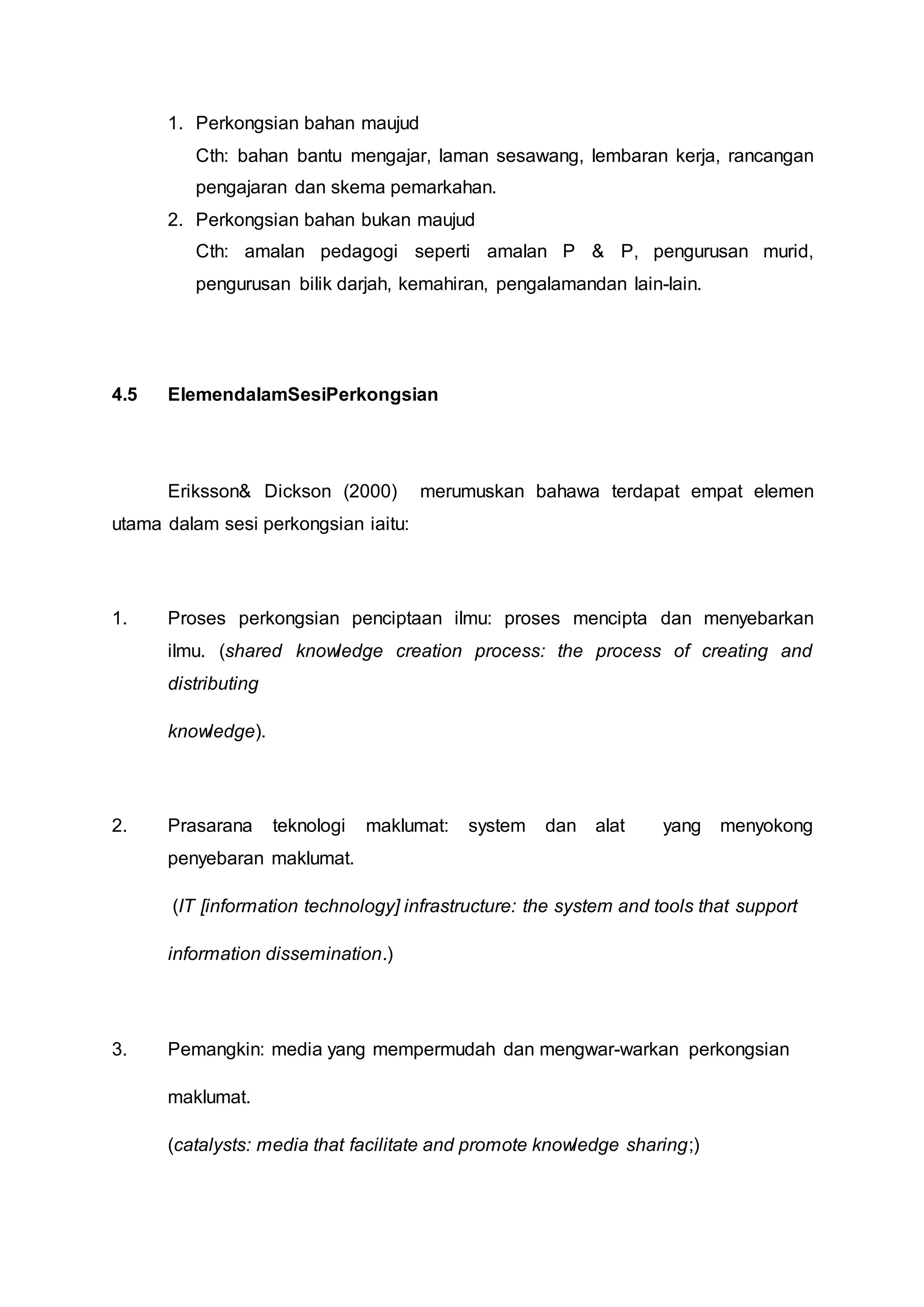 1. Perkongsian bahan maujud
Cth: bahan bantu mengajar, laman sesawang, lembaran kerja, rancangan
pengajaran dan skema pemarkahan.
2. Perkongsian bahan bukan maujud
Cth: amalan pedagogi seperti amalan P & P, pengurusan murid,
pengurusan bilik darjah, kemahiran, pengalamandan lain-lain.
4.5 ElemendalamSesiPerkongsian
Eriksson& Dickson (2000) merumuskan bahawa terdapat empat elemen
utama dalam sesi perkongsian iaitu:
1. Proses perkongsian penciptaan ilmu: proses mencipta dan menyebarkan
ilmu. (shared knowledge creation process: the process of creating and
distributing
knowledge).
2. Prasarana teknologi maklumat: system dan alat yang menyokong
penyebaran maklumat.
(IT [information technology] infrastructure: the system and tools that support
information dissemination.)
3. Pemangkin: media yang mempermudah dan mengwar-warkan perkongsian
maklumat.
(catalysts: media that facilitate and promote knowledge sharing;)
 