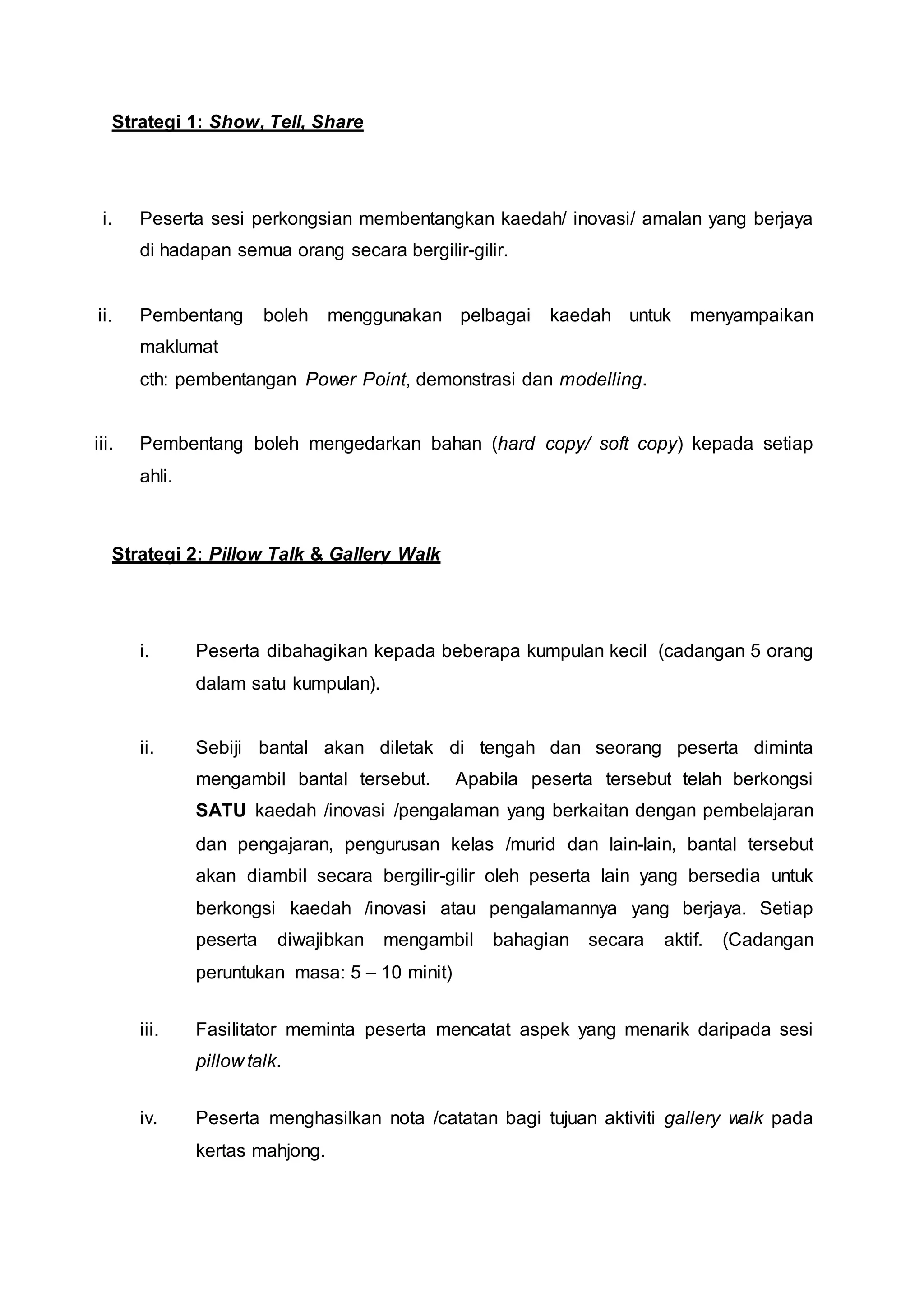 Strategi 1: Show, Tell, Share
i. Peserta sesi perkongsian membentangkan kaedah/ inovasi/ amalan yang berjaya
di hadapan semua orang secara bergilir-gilir.
ii. Pembentang boleh menggunakan pelbagai kaedah untuk menyampaikan
maklumat
cth: pembentangan Power Point, demonstrasi dan modelling.
iii. Pembentang boleh mengedarkan bahan (hard copy/ soft copy) kepada setiap
ahli.
Strategi 2: Pillow Talk & Gallery Walk
i. Peserta dibahagikan kepada beberapa kumpulan kecil (cadangan 5 orang
dalam satu kumpulan).
ii. Sebiji bantal akan diletak di tengah dan seorang peserta diminta
mengambil bantal tersebut. Apabila peserta tersebut telah berkongsi
SATU kaedah /inovasi /pengalaman yang berkaitan dengan pembelajaran
dan pengajaran, pengurusan kelas /murid dan lain-lain, bantal tersebut
akan diambil secara bergilir-gilir oleh peserta lain yang bersedia untuk
berkongsi kaedah /inovasi atau pengalamannya yang berjaya. Setiap
peserta diwajibkan mengambil bahagian secara aktif. (Cadangan
peruntukan masa: 5 – 10 minit)
iii. Fasilitator meminta peserta mencatat aspek yang menarik daripada sesi
pillow talk.
iv. Peserta menghasilkan nota /catatan bagi tujuan aktiviti gallery walk pada
kertas mahjong.
 