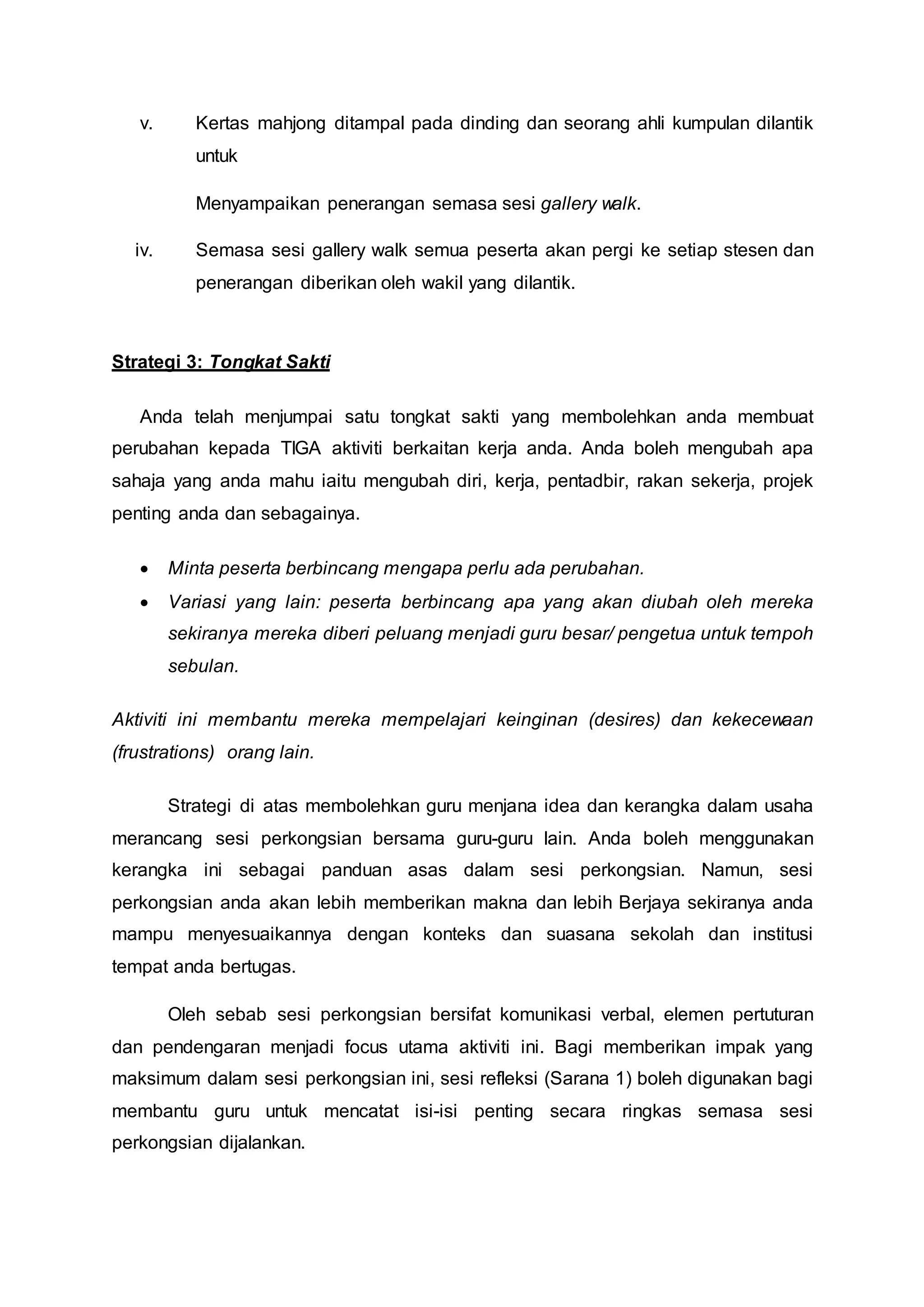 v. Kertas mahjong ditampal pada dinding dan seorang ahli kumpulan dilantik
untuk
Menyampaikan penerangan semasa sesi gallery walk.
iv. Semasa sesi gallery walk semua peserta akan pergi ke setiap stesen dan
penerangan diberikan oleh wakil yang dilantik.
Strategi 3: Tongkat Sakti
Anda telah menjumpai satu tongkat sakti yang membolehkan anda membuat
perubahan kepada TIGA aktiviti berkaitan kerja anda. Anda boleh mengubah apa
sahaja yang anda mahu iaitu mengubah diri, kerja, pentadbir, rakan sekerja, projek
penting anda dan sebagainya.
 Minta peserta berbincang mengapa perlu ada perubahan.
 Variasi yang lain: peserta berbincang apa yang akan diubah oleh mereka
sekiranya mereka diberi peluang menjadi guru besar/ pengetua untuk tempoh
sebulan.
Aktiviti ini membantu mereka mempelajari keinginan (desires) dan kekecewaan
(frustrations) orang lain.
Strategi di atas membolehkan guru menjana idea dan kerangka dalam usaha
merancang sesi perkongsian bersama guru-guru lain. Anda boleh menggunakan
kerangka ini sebagai panduan asas dalam sesi perkongsian. Namun, sesi
perkongsian anda akan lebih memberikan makna dan lebih Berjaya sekiranya anda
mampu menyesuaikannya dengan konteks dan suasana sekolah dan institusi
tempat anda bertugas.
Oleh sebab sesi perkongsian bersifat komunikasi verbal, elemen pertuturan
dan pendengaran menjadi focus utama aktiviti ini. Bagi memberikan impak yang
maksimum dalam sesi perkongsian ini, sesi refleksi (Sarana 1) boleh digunakan bagi
membantu guru untuk mencatat isi-isi penting secara ringkas semasa sesi
perkongsian dijalankan.
 