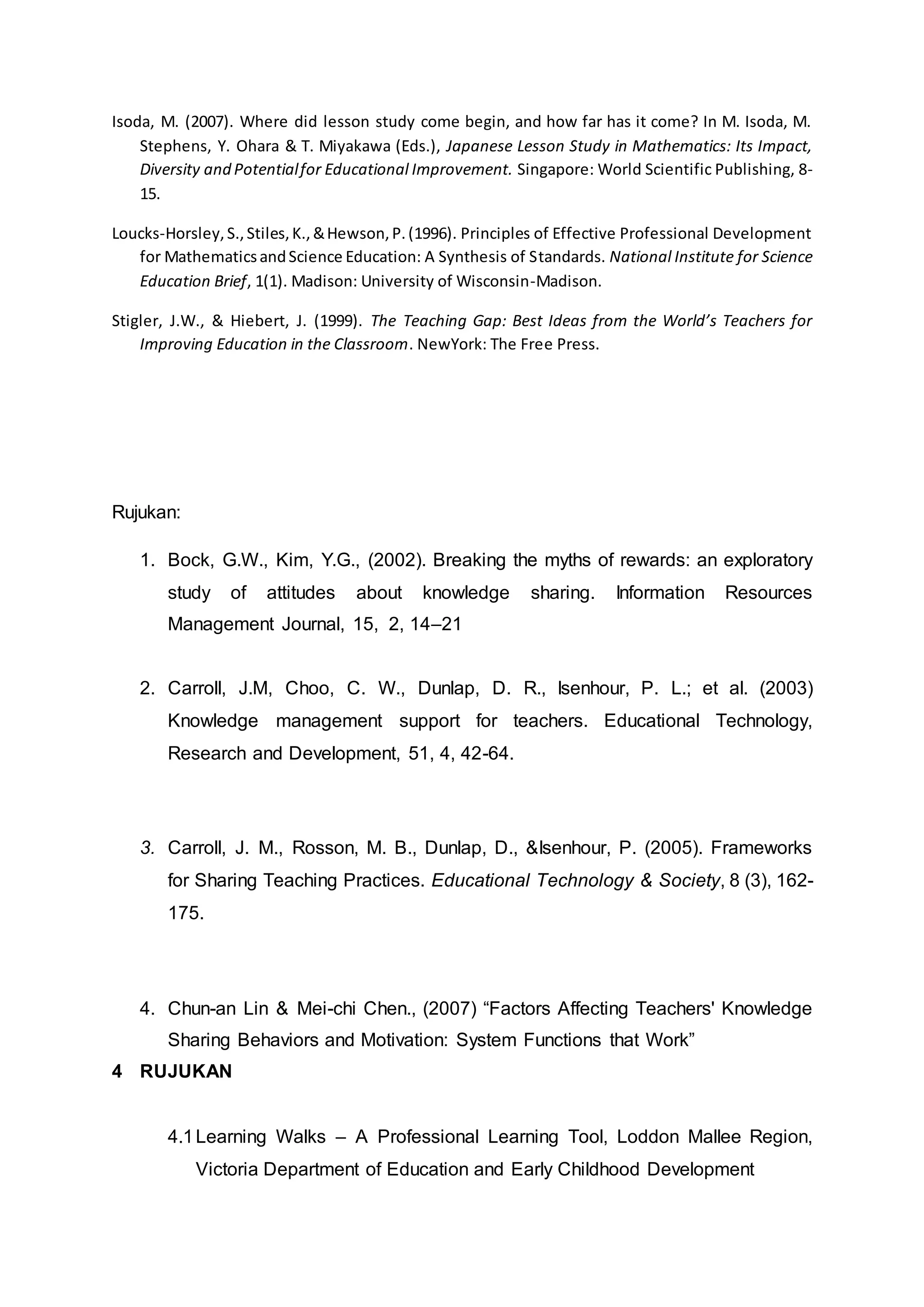 Isoda, M. (2007). Where did lesson study come begin, and how far has it come? In M. Isoda, M.
Stephens, Y. Ohara & T. Miyakawa (Eds.), Japanese Lesson Study in Mathematics: Its Impact,
Diversity and Potentialfor Educational Improvement. Singapore: World Scientific Publishing, 8-
15.
Loucks-Horsley,S.,Stiles,K.,&Hewson,P.(1996). Principles of Effective Professional Development
for MathematicsandScience Education: A Synthesis of Standards. National Institute for Science
Education Brief, 1(1). Madison: University of Wisconsin-Madison.
Stigler, J.W., & Hiebert, J. (1999). The Teaching Gap: Best Ideas from the World’s Teachers for
Improving Education in the Classroom. NewYork: The Free Press.
Rujukan:
1. Bock, G.W., Kim, Y.G., (2002). Breaking the myths of rewards: an exploratory
study of attitudes about knowledge sharing. Information Resources
Management Journal, 15, 2, 14–21
2. Carroll, J.M, Choo, C. W., Dunlap, D. R., Isenhour, P. L.; et al. (2003)
Knowledge management support for teachers. Educational Technology,
Research and Development, 51, 4, 42-64.
3. Carroll, J. M., Rosson, M. B., Dunlap, D., &Isenhour, P. (2005). Frameworks
for Sharing Teaching Practices. Educational Technology & Society, 8 (3), 162-
175.
4. Chun-an Lin & Mei-chi Chen., (2007) “Factors Affecting Teachers' Knowledge
Sharing Behaviors and Motivation: System Functions that Work”
4 RUJUKAN
4.1Learning Walks – A Professional Learning Tool, Loddon Mallee Region,
Victoria Department of Education and Early Childhood Development
 
