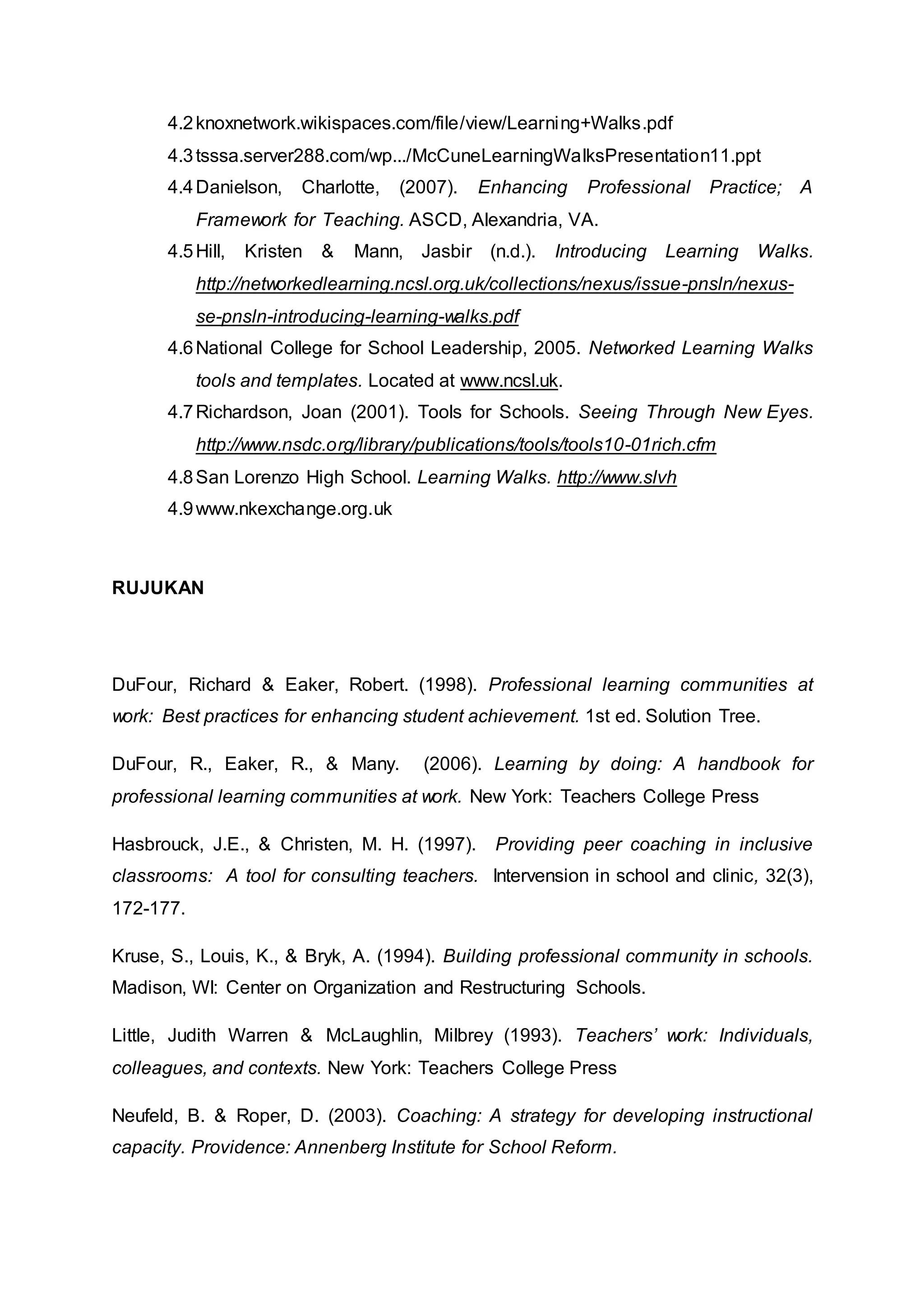 4.2knoxnetwork.wikispaces.com/file/view/Learning+Walks.pdf
4.3tsssa.server288.com/wp.../McCuneLearningWalksPresentation11.ppt
4.4Danielson, Charlotte, (2007). Enhancing Professional Practice; A
Framework for Teaching. ASCD, Alexandria, VA.
4.5Hill, Kristen & Mann, Jasbir (n.d.). Introducing Learning Walks.
http://networkedlearning.ncsl.org.uk/collections/nexus/issue-pnsln/nexus-
se-pnsln-introducing-learning-walks.pdf
4.6National College for School Leadership, 2005. Networked Learning Walks
tools and templates. Located at www.ncsl.uk.
4.7Richardson, Joan (2001). Tools for Schools. Seeing Through New Eyes.
http://www.nsdc.org/library/publications/tools/tools10-01rich.cfm
4.8San Lorenzo High School. Learning Walks. http://www.slvh
4.9www.nkexchange.org.uk
RUJUKAN
DuFour, Richard & Eaker, Robert. (1998). Professional learning communities at
work: Best practices for enhancing student achievement. 1st ed. Solution Tree.
DuFour, R., Eaker, R., & Many. (2006). Learning by doing: A handbook for
professional learning communities at work. New York: Teachers College Press
Hasbrouck, J.E., & Christen, M. H. (1997). Providing peer coaching in inclusive
classrooms: A tool for consulting teachers. Intervension in school and clinic, 32(3),
172-177.
Kruse, S., Louis, K., & Bryk, A. (1994). Building professional community in schools.
Madison, WI: Center on Organization and Restructuring Schools.
Little, Judith Warren & McLaughlin, Milbrey (1993). Teachers’ work: Individuals,
colleagues, and contexts. New York: Teachers College Press
Neufeld, B. & Roper, D. (2003). Coaching: A strategy for developing instructional
capacity. Providence: Annenberg Institute for School Reform.
 