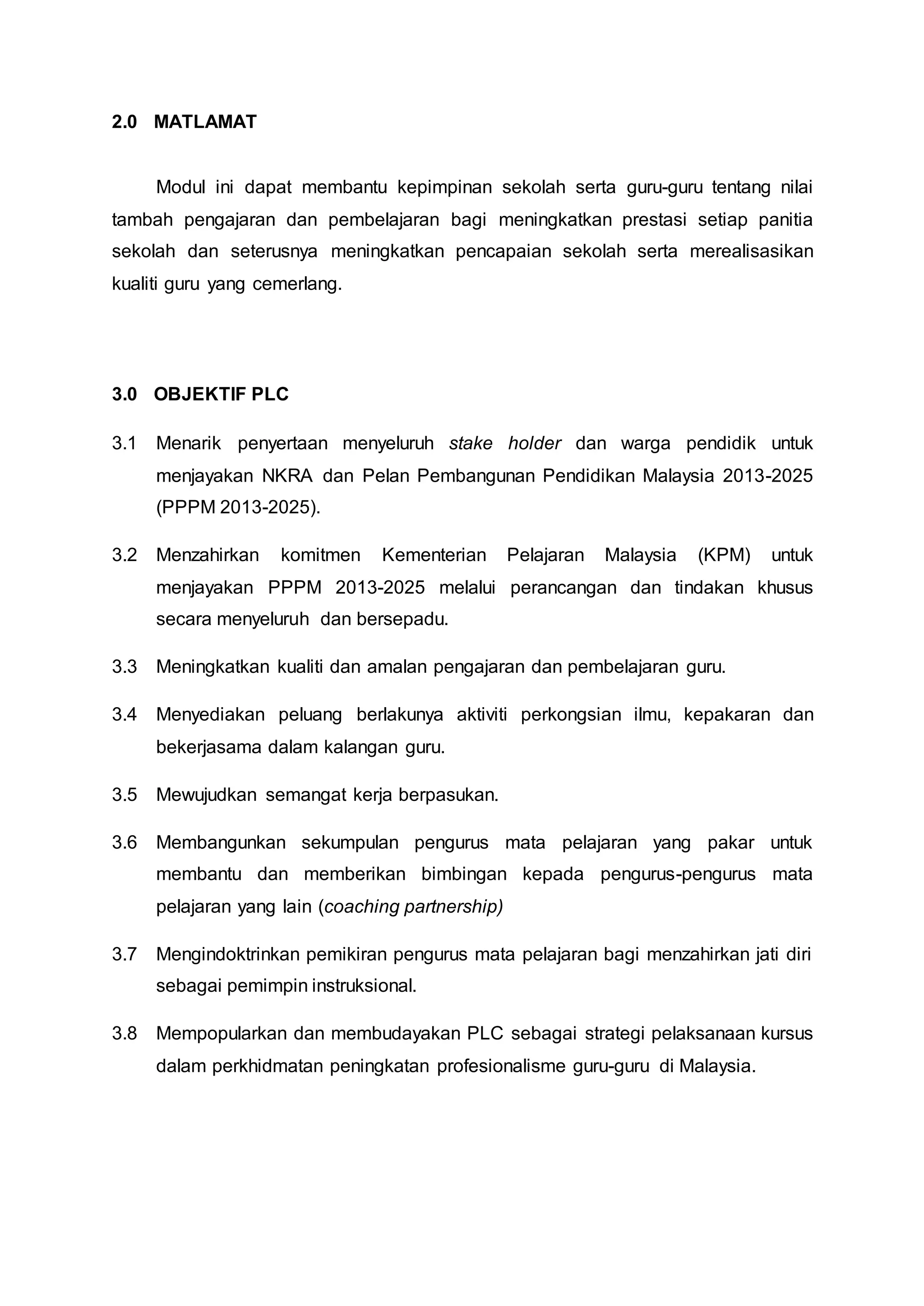2.0 MATLAMAT
Modul ini dapat membantu kepimpinan sekolah serta guru-guru tentang nilai
tambah pengajaran dan pembelajaran bagi meningkatkan prestasi setiap panitia
sekolah dan seterusnya meningkatkan pencapaian sekolah serta merealisasikan
kualiti guru yang cemerlang.
3.0 OBJEKTIF PLC
3.1 Menarik penyertaan menyeluruh stake holder dan warga pendidik untuk
menjayakan NKRA dan Pelan Pembangunan Pendidikan Malaysia 2013-2025
(PPPM 2013-2025).
3.2 Menzahirkan komitmen Kementerian Pelajaran Malaysia (KPM) untuk
menjayakan PPPM 2013-2025 melalui perancangan dan tindakan khusus
secara menyeluruh dan bersepadu.
3.3 Meningkatkan kualiti dan amalan pengajaran dan pembelajaran guru.
3.4 Menyediakan peluang berlakunya aktiviti perkongsian ilmu, kepakaran dan
bekerjasama dalam kalangan guru.
3.5 Mewujudkan semangat kerja berpasukan.
3.6 Membangunkan sekumpulan pengurus mata pelajaran yang pakar untuk
membantu dan memberikan bimbingan kepada pengurus-pengurus mata
pelajaran yang lain (coaching partnership)
3.7 Mengindoktrinkan pemikiran pengurus mata pelajaran bagi menzahirkan jati diri
sebagai pemimpin instruksional.
3.8 Mempopularkan dan membudayakan PLC sebagai strategi pelaksanaan kursus
dalam perkhidmatan peningkatan profesionalisme guru-guru di Malaysia.
 