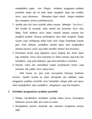 menghalalkan segala cara. Dengan demikian, penggunaan penilaian
portofolio dalam hal ini tidak dapat mengubah sikap dan perilaku
siswa, yang sebenarnya diharapkan dapat terjadi dengan menjalani
dan, mengalami proses pcmbelajarannya.
2. Apabila guru dari siswa terjebak dalam suasana hubungan ‘top-down’.
Jika kondisi ini terwujud, maka inisiatif dan kreativitas siswa akan
hilang. Pada akhirnya siswa hanya menjadi manusia penurun dan
mengikuti perintah. Suasana pembelajaran akan tidak bergairah. Segala
sesuatu yang berlangsung dalam kelas akan sangat bergantung kepada
guru. Pada akhirnya, pendidikan sekolah hanya akan menghasilkan
manusia-manusia pasif, yang tidak memiliki inisiatif dan kreativitas.
3. Penyediaan format yang digunakan secara lengkap dan detail, dapat
juga menjebak. Siswa akan terjerumus ke dalam suasana yang kaku dan
mematikan, yang pada akibatnya juga akan mematikan kreativitas.
4. Menyita waktu dan memerlukan tempat penyimpanan berkas yang
memadai, bila jumlah siswa cukup besar.
Oleh karena itu, guru perlu mewaspadai beberapa hambatan
tersebut. Apabila kondisi ini dapat diwaspadai dan dihindari, maka
penggunaan penilaian portofolio akan bermanfaat sebagai salah satu upaya
urtuk meningkatkan mutu pendidikan, sebagaimana yang kita harapkan.
I. Kelebihan menggunakan penilaian portofolio
1. Mampu merefleksikan perubahan penting dalam proses kemampuan
intelektual peserta didik dari waktu ke waktu.
2. Menunjukkan prestasi akademik dan memotret kompetensi peserta
didik
 