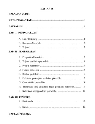 DAFTAR ISI
HALAMAN JUDUL
KATA PENGANTAR .....................................................................................i
DAFTAR ISI ...................................................................................................ii
BAB I PENDAHULUAN
A. Latar Belakang ..........................................................................1
B. Rumusan Masalah......................................................................2
C. Tujuan.........................................................................................2
BAB II PEMBAHASAN
A. Pengertian Portofolio..................................................................3
B. Tujuan penilaian portofolio........................................................4
C. Prinsip portofolio........................................................................4
D. Fungsi portofolio........................................................................5
E. Bentuk portofolio.................................................................. 6
F. Pedoman penerapan penilaian portofolio................................ 7
G. Cara menilai portofolio ........................................................... 8
H. Hambatan yang di hadapi dalam penilaian portofolio............ 9
I. Kelebihan menggunakan portofolio ...................................... 10
BAB III PENUTUP
A. Kesimpula.................................................................................12
B. Saran...................................................................................... 12
DAFTAR PUSTAKA
 