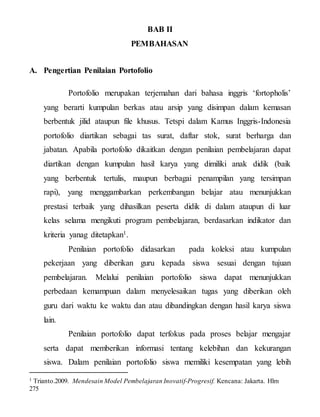 BAB II
PEMBAHASAN
A. Pengertian Penilaian Portofolio
Portofolio merupakan terjemahan dari bahasa inggris ‘fortopholis’
yang berarti kumpulan berkas atau arsip yang disimpan dalam kemasan
berbentuk jilid ataupun file khusus. Tetspi dalam Kamus Inggris-Indonesia
portofolio diartikan sebagai tas surat, daftar stok, surat berharga dan
jabatan. Apabila portofolio dikaitkan dengan penilaian pembelajaran dapat
diartikan dengan kumpulan hasil karya yang dimiliki anak didik (baik
yang berbentuk tertulis, maupun berbagai penampilan yang tersimpan
rapi), yang menggambarkan perkembangan belajar atau menunjukkan
prestasi terbaik yang dihasilkan peserta didik di dalam ataupun di luar
kelas selama mengikuti program pembelajaran, berdasarkan indikator dan
kriteria yanag ditetapkan1.
Penilaian portofolio didasarkan pada koleksi atau kumpulan
pekerjaan yang diberikan guru kepada siswa sesuai dengan tujuan
pembelajaran. Melalui penilaian portofolio siswa dapat menunjukkan
perbedaan kemampuan dalam menyelesaikan tugas yang diberikan oleh
guru dari waktu ke waktu dan atau dibandingkan dengan hasil karya siswa
lain.
Penilaian portofolio dapat terfokus pada proses belajar mengajar
serta dapat memberikan informasi tentang kelebihan dan kekurangan
siswa. Dalam penilaian portofolio siswa memiliki kesempatan yang lebih
1 Trianto.2009. Mendesain Model Pembelajaran Inovatif-Progresif. Kencana: Jakarta. Hlm
275
 