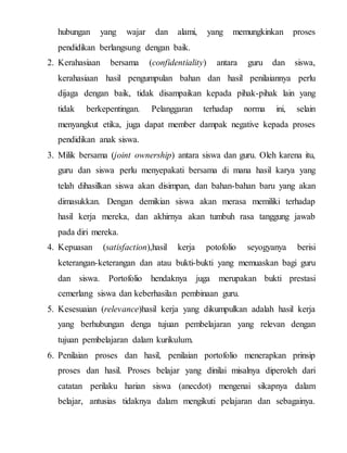 hubungan yang wajar dan alami, yang memungkinkan proses
pendidikan berlangsung dengan baik.
2. Kerahasiaan bersama (confidentiality) antara guru dan siswa,
kerahasiaan hasil pengumpulan bahan dan hasil penilaiannya perlu
dijaga dengan baik, tidak disampaikan kepada pihak-pihak lain yang
tidak berkepentingan. Pelanggaran terhadap norma ini, selain
menyangkut etika, juga dapat member dampak negative kepada proses
pendidikan anak siswa.
3. Milik bersama (joint ownership) antara siswa dan guru. Oleh karena itu,
guru dan siswa perlu menyepakati bersama di mana hasil karya yang
telah dihasilkan siswa akan disimpan, dan bahan-bahan baru yang akan
dimasukkan. Dengan demikian siswa akan merasa memiliki terhadap
hasil kerja mereka, dan akhirnya akan tumbuh rasa tanggung jawab
pada diri mereka.
4. Kepuasan (satisfaction),hasil kerja potofolio seyogyanya berisi
keterangan-keterangan dan atau bukti-bukti yang memuaskan bagi guru
dan siswa. Portofolio hendaknya juga merupakan bukti prestasi
cemerlang siswa dan keberhasilan pembinaan guru.
5. Kesesuaian (relevance)hasil kerja yang dikumpulkan adalah hasil kerja
yang berhubungan denga tujuan pembelajaran yang relevan dengan
tujuan pembelajaran dalam kurikulum.
6. Penilaian proses dan hasil, penilaian portofolio menerapkan prinsip
proses dan hasil. Proses belajar yang dinilai misalnya diperoleh dari
catatan perilaku harian siswa (anecdot) mengenai sikapnya dalam
belajar, antusias tidaknya dalam mengikuti pelajaran dan sebagainya.
 