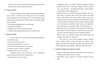 Aspek lain dari penilaian portofolio adalah penilaian hail, yaitu menilai
hasil akhir suatu tugas yang diberikan oleh guru.
D. Fungsi Portofolio
Portofolio berfungsi untuk mengetahui perkembangan pengetahuan
siswa. Portofolio memberikan bahan tindak lanjut dari suatu pekerjaan
yang telah dilakukan siswa sehingga guru dan siswa berkesempatan untuk
mengembangkan kemampuannya. Portofolio dapat pula berfungsi sebagai
alat untuk melihat:
1. Perkembangan tanggungjawab siswa dalam belajar
2. Perluasan dimensi belajar
3. Pembaharuan kembali proses belajar-menagajar
4. Penekanan pada pengembangan padangan siswa dalam belajar.
E. Bentuk Portofolio
Menurut Nitko, secara umum penilaian portofolio dapat dibedakan
menjadi 5 bentuk yaitu:
1. Portofolio ideal (ideal portofolio)
2. Portofolio penampilan (show portofolio)
3. Porofolio dokumentasi (documentary portofolio)
4. Portofolio evaluasi (evaluation portofolio)
5. Portofolio kelas (classroom portofolio)
Sedangkan menurut Fosters dan Masters ( 1998 ) membedakan
penilaian bentuk portofolio dalam 3 kelompok yaitu :
a. Portofolio kerja (working portofolio)
menghalalkan segala cara. Dengan demikian, penggunaan penilaian
portofolio dalam hal ini tidak dapat mengubah sikap dan perilaku
siswa, yang sebenarnya diharapkan dapat terjadi dengan menjalani
dan, mengalami proses pcmbelajarannya.
2. Apabila guru dari siswa terjebak dalam suasana hubungan ‘top-down’.
Jika kondisi ini terwujud, maka inisiatif dan kreativitas siswa akan
hilang. Pada akhirnya siswa hanya menjadi manusia penurun dan
mengikuti perintah. Suasana pembelajaran akan tidak bergairah. Segala
sesuatu yang berlangsung dalam kelas akan sangat bergantung kepada
guru. Pada akhirnya, pendidikan sekolah hanya akan menghasilkan
manusia-manusia pasif, yang tidak memiliki inisiatif dan kreativitas.
3. Penyediaan format yang digunakan secara lengkap dan detail, dapat
juga menjebak. Siswa akan terjerumus ke dalam suasana yang kaku dan
mematikan, yang pada akibatnya juga akan mematikan kreativitas.
4. Menyita waktu dan memerlukan tempat penyimpanan berkas yang
memadai, bila jumlah siswa cukup besar.
Oleh karena itu, guru perlu mewaspadai beberapa hambatan
tersebut. Apabila kondisi ini dapat diwaspadai dan dihindari, maka
penggunaan penilaian portofolio akan bermanfaat sebagai salah satu upaya
urtuk meningkatkan mutu pendidikan, sebagaimana yang kita harapkan.
I. Kelebihan menggunakan penilaian portofolio
1. Mampu merefleksikan perubahan penting dalam proses kemampuan
intelektual peserta didik dari waktu ke waktu.
2. Menunjukkan prestasi akademik dan memotret kompetensi peserta
didik
 