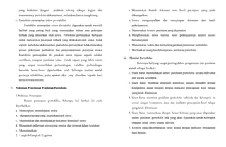 yang berkaitan dengan problem solving sebagai bagian dari
documentary portofolio dokumentasi, melainkan hanya menghitung.
c. Portofolio penampilan (show portofolio)
Portofolio penampilan (show fortofolio) digunakan untuk memilih
hal-hal yang paling baik yang menunjukan bahan atau pekerjaan
terbaik yang dihasilkan oleh siswa. Portofolio pertunjukan bertujuan
untuk menyeleksi pekerjaan terbaik yang dilakukan oleh siswa. Tidak
seperti portofolio dokumentasi, portofolio pertunjukan tidak mencakup
proses pekerjaan, perbaikan dan penyempurnaan pekerjaan siswa.
Portofolio pertunjukan di gunakan untuk tujuan seperti seleksi,
sertifikasi, maupun penilaian kelas. Untuk tujuan yang lebih rumit,
yang sangat memerlukan perbandingan, validitas perbandingan
haruslah benar-benar diperhatikan oleh beberapa penilai adalah
perlunya reliabilitas, yaitu apakah skor yang diberikan kepada hasil
kerja siswa konsisten.
F. Pedoman Penerapan Penilaian Portofolio
1.Pedoman Penerapan
Dalam penerapan portofolio, beberapa hal berikut ini perlu
diperhatikan:
a. Menerapkan pembelajaran siswa
b. Memperjelas apa yang dikerjakan oleh siswa
c. Memisahkan dan membedakan dokumen komulatif siswa
d. Mengamati pekerjaan siswa yang tersirat dan tersurat dalam kegiatan
e. Merasionalkan
2. Langkah-Langkah Kegiatan
a. Menentukan bentuk dokumen atau hasil pekerjaan yang perlu
dikumpulkan
b. Siswa mengumpulkan dan menyimpan dokumen dari hasil:
pekerjaannya
c. Menentukan kriteria penilaian yang digunakan
d. Mengharuskan siswa menilai hasil pekerjaannya sendiri secara
berkelanjutan
e. Menentukan waktu dan menyelenggarakan pertemuan portofolio
f. Melibatkan orang tua dalam proses penilaian portofolio
G. Menilai Portofolio
Beberapa hal yang sangat penting dalam pengamatan dan penilaian
adalah sebagai berikut :
1. Guru harus membedakan antara penilaian portofolio secara individual
dan secara kelompok.
2. Guru harus membuat penilaian portofolio sesuai mungkin dengan
kompetensi dasar meupun dengan indikator pencapaian hasil belajar
yang telah ditentukan.
3. Guru harus membuat penilaian portofolio individu dan kelompok ini
sesuai dengan kompetensi dasar dan indikator pencapaian hasil belajar
yang telah ditentukan.
4. Guru harus memastikan dengan benar kriteria yang akan digunakan
dalam penilaian portofolio baik yang akan digunakan untuk kelompok
maupun untuk siswa secara individu.
5. Kriteria yang dikembangkan harus sesuai dengan indikator pencapaian
hasil belajar.
 