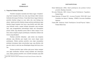 BAB II
PEMBAHASAN
A. Pengertian Penilaian Portofolio
Portofolio merupakan terjemahan dari bahasa inggris ‘fortopholis’
yang berarti kumpulan berkas atau arsip yang disimpan dalam kemasan
berbentuk jilid ataupun file khusus. Tetspi dalam Kamus Inggris-Indonesia
portofolio diartikan sebagai tas surat, daftar stok, surat berharga dan
jabatan. Apabila portofolio dikaitkan dengan penilaian pembelajaran dapat
diartikan dengan kumpulan hasil karya yang dimiliki anak didik (baik
yang berbentuk tertulis, maupun berbagai penampilan yang tersimpan
rapi), yang menggambarkan perkembangan belajar atau menunjukkan
prestasi terbaik yang dihasilkan peserta didik di dalam ataupun di luar
kelas selama mengikuti program pembelajaran, berdasarkan indikator dan
kriteria yanag ditetapkan1
.
Penilaian portofolio didasarkan pada koleksi atau kumpulan
pekerjaan yang diberikan guru kepada siswa sesuai dengan tujuan
pembelajaran. Melalui penilaian portofolio siswa dapat menunjukkan
perbedaan kemampuan dalam menyelesaikan tugas yang diberikan oleh
guru dari waktu ke waktu dan atau dibandingkan dengan hasil karya siswa
lain.
Penilaian portofolio dapat terfokus pada proses belajar mengajar
serta dapat memberikan informasi tentang kelebihan dan kekurangan
siswa. Dalam penilaian portofolio siswa memiliki kesempatan yang lebih
1
Trianto.2009. Mendesain Model Pembelajaran Inovatif-Progresif. Kencana: Jakarta. Hlm
275
DAFTAR PUSTAKA
Dasim Budimansyah. (2002). Model pembelajaran dan penilaian berbasis
portofolio. Bandung: Genesindo.
Eko putro Widoyoko. 2009. Evaluasi Program Pembelajaran. Yogyakarta :
Pustaka Pelajar
Erman Suherman. 28 Januari 2011. Assesment Portofolio "EDUCARE: Jurnal
Pendidikan dan Budaya". Bandung : FPMIPA Universitas Pendidikan
Indonesia
Trianto.2009. Mendesain Model Pembelajaran Inovatif-Progresif. Jakarta :
Predana Media Grup
 
