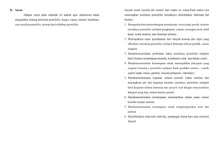 B. Saran
Adapun saran pada makalah ini adalah agar mahasiswa dapat
mengetahui tentang penilaian portofolio, fungsi, tujuan, bentuk, hambatan,
cara menilai portofolio, prinsip dan kelebihan portofolio
banyak untuk menilai diri sendiri dari waktu ke waktu.Pada waktu kita
menerapkan penilaian portofolio hendaknya diperhatikan beberapa hal
berikut :
1. Memperhatikan perkembangan pemahaman siswa pada perode tertentu
(misalnya portofolio meliputi pengkopian catatan, kerangka awal, draft
kasar, kritik struktur, dan finalisasi tulisan).
2. Menunjukkan suatu pemahaman dari banyak konsep dan topic yang
diberikan (misalnya portofolio meliputi beberapa tulisan pendek, uraian
singkat).
3. Mendemonstrasikan perbedaan bakat (misalnya portofolio meliputi
hasil ilustrasi kemampuan menulis, kombinasi cetak, dan bukan cetak).
4. Mendemonstrasikan kemampuan untuk menunjukkan pekerjaan yang
original (misalnya portofolio meliputi hasil produksi artistic / estetik
seperti sajak, music, gambar, rencana pelajaran, videotape).
5. Mendemonstrasikan kegiatan selama periode waktu tertentu dan
merangkum arti dari kegiatan tersebut (misalnya portofolio meliputi
hasil kegiatan selama internsip atau proyek riset dengan menyesuaikan
kategori yang ada, catatan harian, jurnal).
6. Mendemonstrasikan kemampuan menampilkan dalam suatu variasi
konteks tempat tertentu.
7. Mendemonstrasikan kemampuan untuk mengintegrasikan teori dan
praktek
8. Merefleksikan nilai-nilai individu, pandangan dunia baru atau orientasi
filosofi.
 