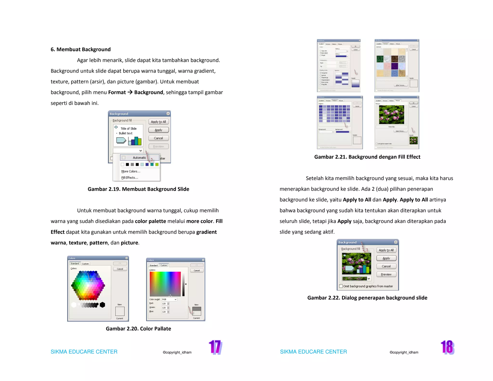SIKMA EDUCARE CENTER ©copyright_idham SIKMA EDUCARE CENTER ©copyright_idham
6. Membuat Background
Agar lebih menarik, slide dapat kita tambahkan background.
Background untuk slide dapat berupa warna tunggal, warna gradient,
texture, pattern (arsir), dan picture (gambar). Untuk membuat
background, pilih menu Format Background, sehingga tampil gambar
seperti di bawah ini.
Gambar 2.19. Membuat Background Slide
Untuk membuat background warna tunggal, cukup memilih
warna yang sudah disediakan pada color palette melalui more color. Fill
Effect dapat kita gunakan untuk memilih background berupa gradient
warna, texture, pattern, dan picture.
Gambar 2.20. Color Pallate
Gambar 2.21. Background dengan Fill Effect
Setelah kita memilih background yang sesuai, maka kita harus
menerapkan background ke slide. Ada 2 (dua) pilihan penerapan
background ke slide, yaitu Apply to All dan Apply. Apply to All artinya
bahwa background yang sudah kita tentukan akan diterapkan untuk
seluruh slide, tetapi jika Apply saja, background akan diterapkan pada
slide yang sedang aktif.
Gambar 2.22. Dialog penerapan background slide
 