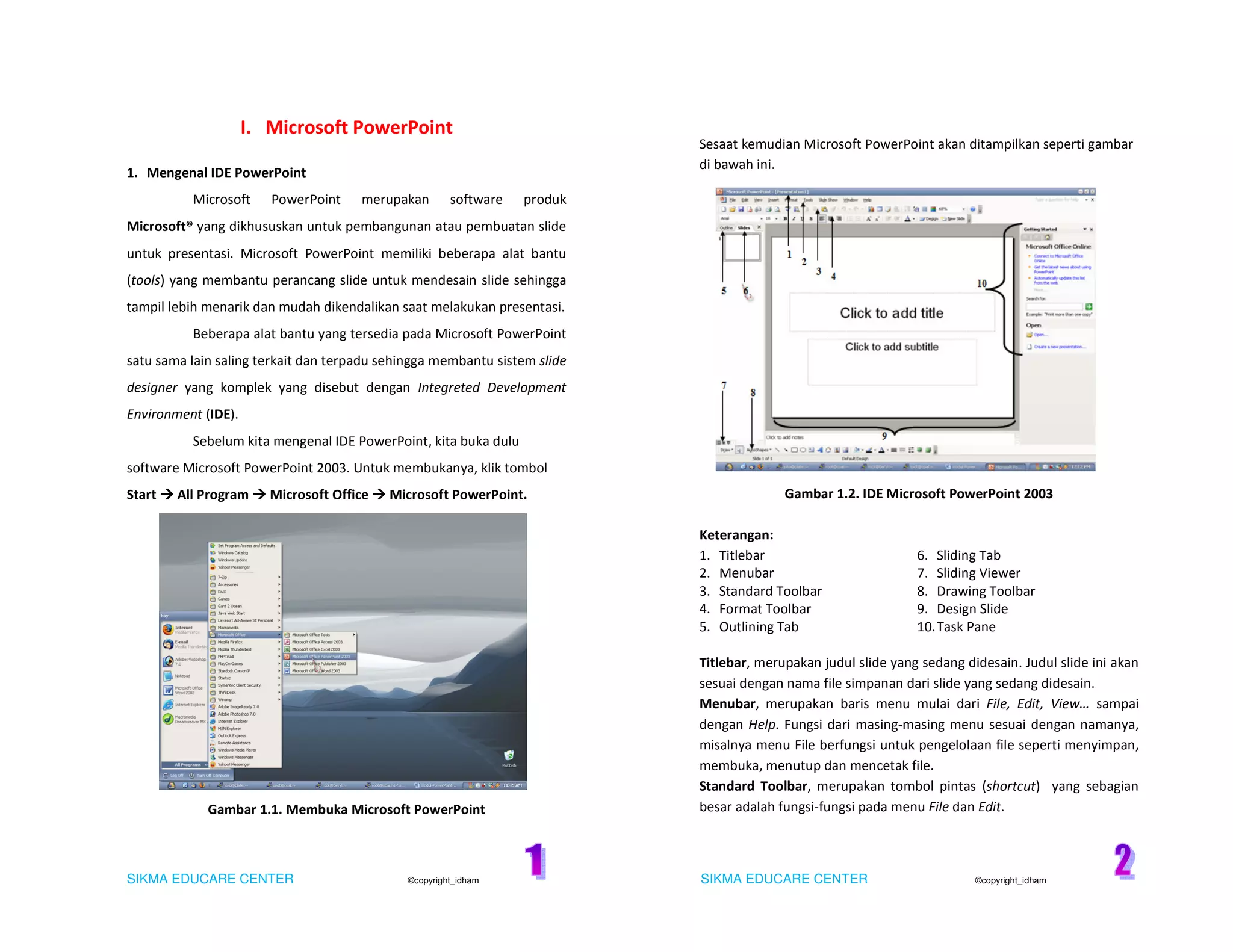 SIKMA EDUCARE CENTER ©copyright_idham SIKMA EDUCARE CENTER ©copyright_idham
I. Microsoft PowerPoint
1. Mengenal IDE PowerPoint
Microsoft PowerPoint merupakan software produk
Microsoft® yang dikhususkan untuk pembangunan atau pembuatan slide
untuk presentasi. Microsoft PowerPoint memiliki beberapa alat bantu
(tools) yang membantu perancang slide untuk mendesain slide sehingga
tampil lebih menarik dan mudah dikendalikan saat melakukan presentasi.
Beberapa alat bantu yang tersedia pada Microsoft PowerPoint
satu sama lain saling terkait dan terpadu sehingga membantu sistem slide
designer yang komplek yang disebut dengan Integreted Development
Environment (IDE).
Sebelum kita mengenal IDE PowerPoint, kita buka dulu
software Microsoft PowerPoint 2003. Untuk membukanya, klik tombol
Start All Program Microsoft Office Microsoft PowerPoint.
Gambar 1.1. Membuka Microsoft PowerPoint
Sesaat kemudian Microsoft PowerPoint akan ditampilkan seperti gambar
di bawah ini.
Gambar 1.2. IDE Microsoft PowerPoint 2003
Keterangan:
1. Titlebar 6. Sliding Tab
2. Menubar 7. Sliding Viewer
3. Standard Toolbar 8. Drawing Toolbar
4. Format Toolbar 9. Design Slide
5. Outlining Tab 10.Task Pane
Titlebar, merupakan judul slide yang sedang didesain. Judul slide ini akan
sesuai dengan nama file simpanan dari slide yang sedang didesain.
Menubar, merupakan baris menu mulai dari File, Edit, View… sampai
dengan Help. Fungsi dari masing-masing menu sesuai dengan namanya,
misalnya menu File berfungsi untuk pengelolaan file seperti menyimpan,
membuka, menutup dan mencetak file.
Standard Toolbar, merupakan tombol pintas (shortcut) yang sebagian
besar adalah fungsi-fungsi pada menu File dan Edit.
 