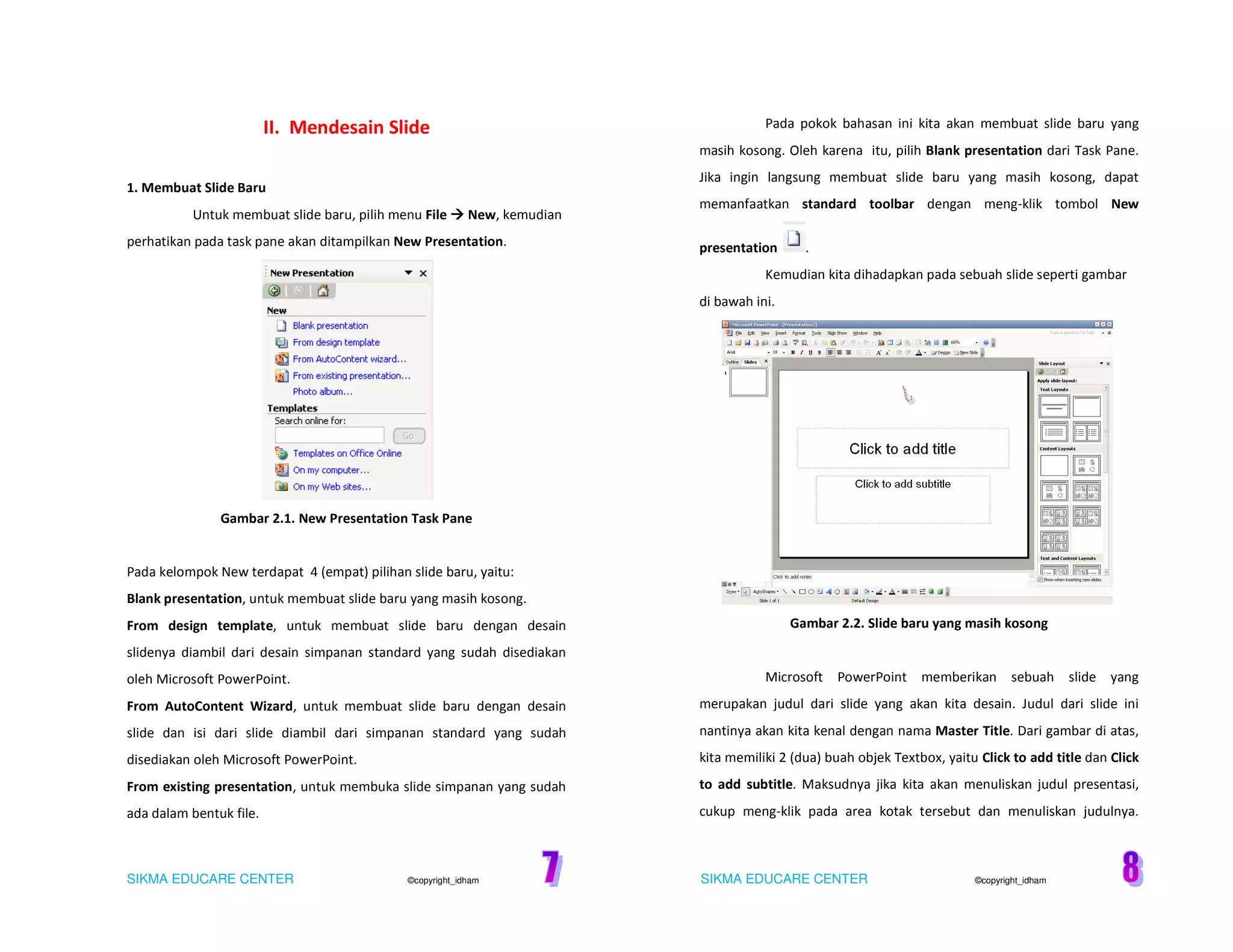 SIKMA EDUCARE CENTER ©copyright_idham SIKMA EDUCARE CENTER ©copyright_idham
II. Mendesain Slide
1. Membuat Slide Baru
Untuk membuat slide baru, pilih menu File New, kemudian
perhatikan pada task pane akan ditampilkan New Presentation.
Gambar 2.1. New Presentation Task Pane
Pada kelompok New terdapat 4 (empat) pilihan slide baru, yaitu:
Blank presentation, untuk membuat slide baru yang masih kosong.
From design template, untuk membuat slide baru dengan desain
slidenya diambil dari desain simpanan standard yang sudah disediakan
oleh Microsoft PowerPoint.
From AutoContent Wizard, untuk membuat slide baru dengan desain
slide dan isi dari slide diambil dari simpanan standard yang sudah
disediakan oleh Microsoft PowerPoint.
From existing presentation, untuk membuka slide simpanan yang sudah
ada dalam bentuk file.
Pada pokok bahasan ini kita akan membuat slide baru yang
masih kosong. Oleh karena itu, pilih Blank presentation dari Task Pane.
Jika ingin langsung membuat slide baru yang masih kosong, dapat
memanfaatkan standard toolbar dengan meng-klik tombol New
presentation .
Kemudian kita dihadapkan pada sebuah slide seperti gambar
di bawah ini.
Gambar 2.2. Slide baru yang masih kosong
Microsoft PowerPoint memberikan sebuah slide yang
merupakan judul dari slide yang akan kita desain. Judul dari slide ini
nantinya akan kita kenal dengan nama Master Title. Dari gambar di atas,
kita memiliki 2 (dua) buah objek Textbox, yaitu Click to add title dan Click
to add subtitle. Maksudnya jika kita akan menuliskan judul presentasi,
cukup meng-klik pada area kotak tersebut dan menuliskan judulnya.
 