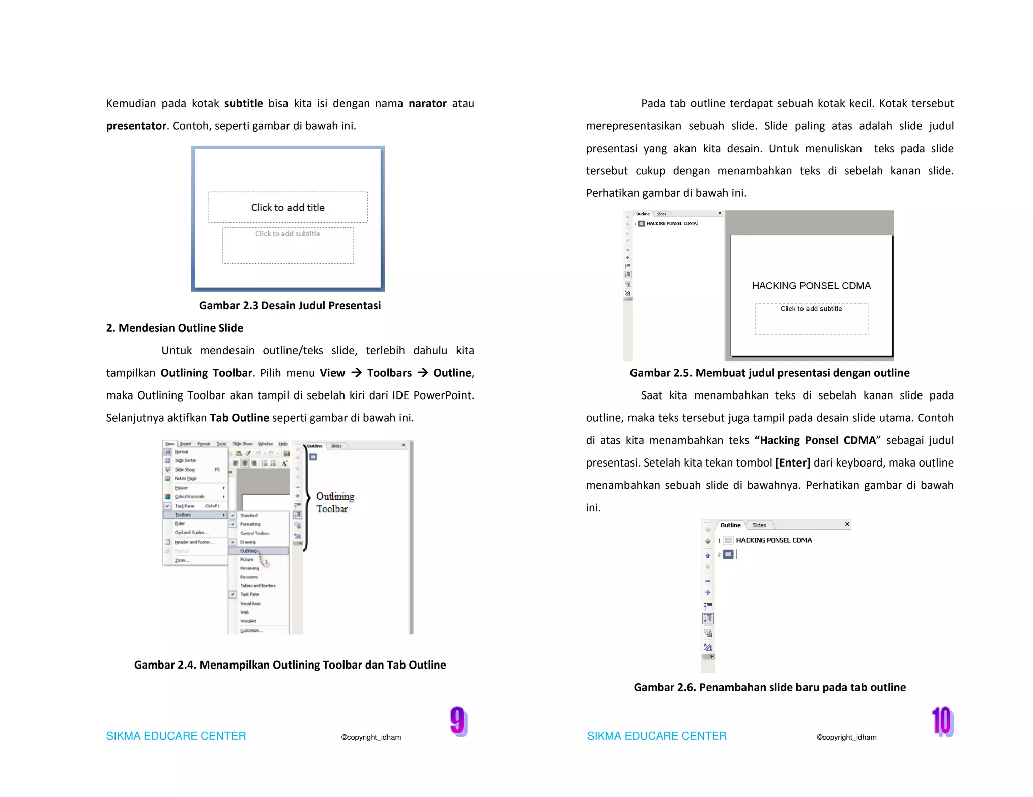 SIKMA EDUCARE CENTER ©copyright_idham SIKMA EDUCARE CENTER ©copyright_idham
Kemudian pada kotak subtitle bisa kita isi dengan nama narator atau
presentator. Contoh, seperti gambar di bawah ini.
Gambar 2.3 Desain Judul Presentasi
2. Mendesian Outline Slide
Untuk mendesain outline/teks slide, terlebih dahulu kita
tampilkan Outlining Toolbar. Pilih menu View Toolbars Outline,
maka Outlining Toolbar akan tampil di sebelah kiri dari IDE PowerPoint.
Selanjutnya aktifkan Tab Outline seperti gambar di bawah ini.
Gambar 2.4. Menampilkan Outlining Toolbar dan Tab Outline
Pada tab outline terdapat sebuah kotak kecil. Kotak tersebut
merepresentasikan sebuah slide. Slide paling atas adalah slide judul
presentasi yang akan kita desain. Untuk menuliskan teks pada slide
tersebut cukup dengan menambahkan teks di sebelah kanan slide.
Perhatikan gambar di bawah ini.
Gambar 2.5. Membuat judul presentasi dengan outline
Saat kita menambahkan teks di sebelah kanan slide pada
outline, maka teks tersebut juga tampil pada desain slide utama. Contoh
di atas kita menambahkan teks “Hacking Ponsel CDMA” sebagai judul
presentasi. Setelah kita tekan tombol [Enter] dari keyboard, maka outline
menambahkan sebuah slide di bawahnya. Perhatikan gambar di bawah
ini.
Gambar 2.6. Penambahan slide baru pada tab outline
 