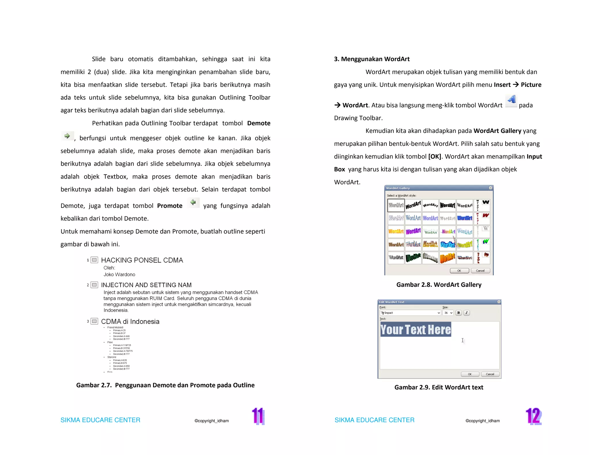 SIKMA EDUCARE CENTER ©copyright_idham SIKMA EDUCARE CENTER ©copyright_idham
Slide baru otomatis ditambahkan, sehingga saat ini kita
memiliki 2 (dua) slide. Jika kita menginginkan penambahan slide baru,
kita bisa menfaatkan slide tersebut. Tetapi jika baris berikutnya masih
ada teks untuk slide sebelumnya, kita bisa gunakan Outlining Toolbar
agar teks berikutnya adalah bagian dari slide sebelumnya.
Perhatikan pada Outlining Toolbar terdapat tombol Demote
, berfungsi untuk menggeser objek outline ke kanan. Jika objek
sebelumnya adalah slide, maka proses demote akan menjadikan baris
berikutnya adalah bagian dari slide sebelumnya. Jika objek sebelumnya
adalah objek Textbox, maka proses demote akan menjadikan baris
berikutnya adalah bagian dari objek tersebut. Selain terdapat tombol
Demote, juga terdapat tombol Promote yang fungsinya adalah
kebalikan dari tombol Demote.
Untuk memahami konsep Demote dan Promote, buatlah outline seperti
gambar di bawah ini.
Gambar 2.7. Penggunaan Demote dan Promote pada Outline
3. Menggunakan WordArt
WordArt merupakan objek tulisan yang memiliki bentuk dan
gaya yang unik. Untuk menyisipkan WordArt pilih menu Insert Picture
WordArt. Atau bisa langsung meng-klik tombol WordArt pada
Drawing Toolbar.
Kemudian kita akan dihadapkan pada WordArt Gallery yang
merupakan pilihan bentuk-bentuk WordArt. Pilih salah satu bentuk yang
diinginkan kemudian klik tombol [OK]. WordArt akan menampilkan Input
Box yang harus kita isi dengan tulisan yang akan dijadikan objek
WordArt.
Gambar 2.8. WordArt Gallery
Gambar 2.9. Edit WordArt text
 