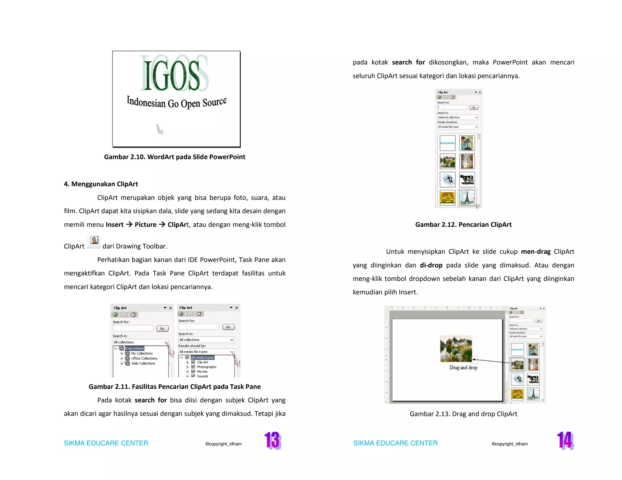 SIKMA EDUCARE CENTER ©copyright_idham SIKMA EDUCARE CENTER ©copyright_idham
Gambar 2.10. WordArt pada Slide PowerPoint
4. Menggunakan ClipArt
ClipArt merupakan objek yang bisa berupa foto, suara, atau
film. ClipArt dapat kita sisipkan dala, slide yang sedang kita desain dengan
memili menu Insert Picture ClipArt, atau dengan meng-klik tombol
ClipArt dari Drawing Toolbar.
Perhatikan bagian kanan dari IDE PowerPoint, Task Pane akan
mengaktifkan ClipArt. Pada Task Pane ClipArt terdapat fasilitas untuk
mencari kategori ClipArt dan lokasi pencariannya.
Gambar 2.11. Fasilitas Pencarian ClipArt pada Task Pane
Pada kotak search for bisa diisi dengan subjek ClipArt yang
akan dicari agar hasilnya sesuai dengan subjek yang dimaksud. Tetapi jika
pada kotak search for dikosongkan, maka PowerPoint akan mencari
seluruh ClipArt sesuai kategori dan lokasi pencariannya.
Gambar 2.12. Pencarian ClipArt
Untuk menyisipkan ClipArt ke slide cukup men-drag ClipArt
yang diinginkan dan di-drop pada slide yang dimaksud. Atau dengan
meng-klik tombol dropdown sebelah kanan dari ClipArt yang diinginkan
kemudian pilih Insert.
Gambar 2.13. Drag and drop ClipArt
 
