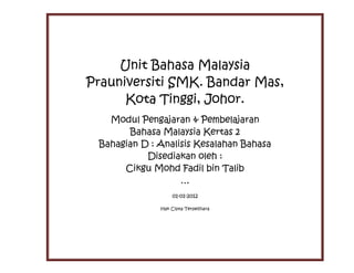 Unit Bahasa Malaysia
Prauniversiti SMK. Bandar Mas,
      Kota Tinggi, Johor.
   Modul Pengajaran & Pembelajaran
       Bahasa Malaysia Kertas 2
 Bahagian D : Analisis Kesalahan Bahasa
           Disediakan oleh :
      Cikgu Mohd Fadil bin Talib
                   …
                   01-01-2012

              Hak Cipta Terpelihara
 