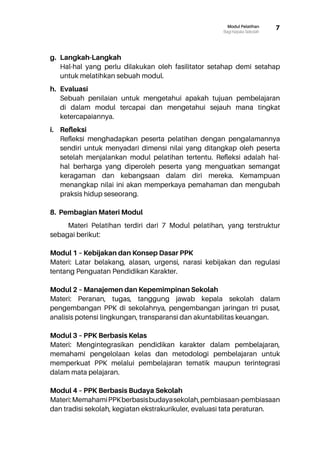 7Modul Pelatihan
Bagi Kepala Sekolah
g.	 Langkah-Langkah
Hal-hal yang perlu dilakukan oleh fasilitator setahap demi setahap
untuk melatihkan sebuah modul.
h.	 Evaluasi
Sebuah penilaian untuk mengetahui apakah tujuan pembelajaran
di dalam modul tercapai dan mengetahui sejauh mana tingkat
ketercapaiannya.
i.	 Refleksi
Refleksi menghadapkan peserta pelatihan dengan pengalamannya
sendiri untuk menyadari dimensi nilai yang ditangkap oleh peserta
setelah menjalankan modul pelatihan tertentu. Refleksi adalah hal-
hal berharga yang diperoleh peserta yang menguatkan semangat
keragaman dan kebangsaan dalam diri mereka. Kemampuan
menangkap nilai ini akan memperkaya pemahaman dan mengubah
praksis hidup seseorang.
8. Pembagian Materi Modul
Materi Pelatihan terdiri dari 7 Modul pelatihan, yang terstruktur
sebagai berikut:
Modul 1 – Kebijakan dan Konsep Dasar PPK
Materi: Latar belakang, alasan, urgensi, narasi kebijakan dan regulasi
tentang Penguatan Pendidikan Karakter.
Modul 2 – Manajemen dan Kepemimpinan Sekolah
Materi: Peranan, tugas, tanggung jawab kepala sekolah dalam
pengembangan PPK di sekolahnya, pengembangan jaringan tri pusat,
analisis potensi lingkungan, transparansi dan akuntabilitas keuangan.
Modul 3 – PPK Berbasis Kelas
Materi: Mengintegrasikan pendidikan karakter dalam pembelajaran,
memahami pengelolaan kelas dan metodologi pembelajaran untuk
memperkuat PPK melalui pembelajaran tematik maupun terintegrasi
dalam mata pelajaran.
Modul 4 – PPK Berbasis Budaya Sekolah
Materi:MemahamiPPKberbasisbudayasekolah,pembiasaan-pembiasaan
dan tradisi sekolah, kegiatan ekstrakurikuler, evaluasi tata peraturan.
 