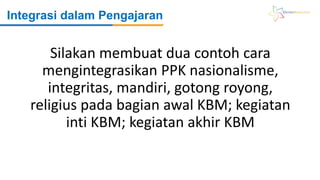 Integrasi dalam Pengajaran
Silakan membuat dua contoh cara
mengintegrasikan PPK nasionalisme,
integritas, mandiri, gotong royong,
religius pada bagian awal KBM; kegiatan
inti KBM; kegiatan akhir KBM
 
