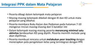 Integrasi PPK dalam Mata Pelajaran
• Peserta dibagi dalam kelompok mata pelajaran
• Masing-masing kelompok dibekali dengan KI dan KD untuk mata
pelajaran yang dibahas
• Peserta membaca Buku Kajian dan Pedoman pada halaman 7-10
mengenai rincian masing-masing dari 5 karakter inti
• Dalam kelompok masing-masing peserta merancang minimal satu
aktivitas berdasarkan KD yang dipilih. Peserta memilih metode yang
akan dipilihnya.
• Peserta membuat rencana untuk melakukan peer teaching dengan
menerapkan pola pengelolaan kelas yang terintegrasi dengan PPK
 