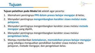 Tujuan
1. Memahami pentingnya PPK dalam proses belajar mengajar di kelas,
2. Menyadari pentingnya mengembangkan karakter siswa melalui mata
pelajaran,
3. Menyadari pentingnya mengembangkan karakter siswa melalui metode
mengajar yang dipilih,
4. Menyadari pentingnya mengembangkan karakter siswa melalui
pengelolaan kelas,
5. Mampu memberikan keteladanan, memodelkan proses belajar mengajar
yang sekaligus menguatkan pendidikan karakter siswa melalui mata
pelajaran, metode mengajar, dan pengelolaan kelas.
Tujuan pelatihan pada Modul ini adalah agar peserta:
 