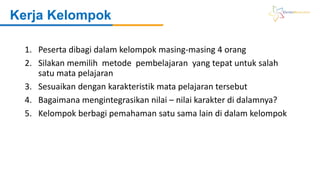 1. Peserta dibagi dalam kelompok masing-masing 4 orang
2. Silakan memilih metode pembelajaran yang tepat untuk salah
satu mata pelajaran
3. Sesuaikan dengan karakteristik mata pelajaran tersebut
4. Bagaimana mengintegrasikan nilai – nilai karakter di dalamnya?
5. Kelompok berbagi pemahaman satu sama lain di dalam kelompok
Kerja Kelompok
 