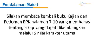 Pendalaman Materi
Silakan membaca kembali buku Kajian dan
Pedoman PPK halaman 7-10 yang membahas
tentang sikap yang dapat dikembangkan
melalui 5 nilai karakter utama
 