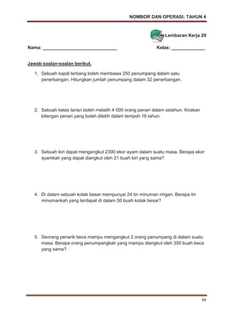 NOMBOR DAN OPERASI: TAHUN 4
89
Lembaran Kerja 29
Nama: _____________________________ Kelas: _____________
Jawab soalan-soalan berikut.
1. Sebuah kapal terbang boleh membawa 250 penumpang dalam satu
penerbangan. Hitungkan jumlah penumpang dalam 32 penerbangan.
2. Sebuah kelas tarian boleh melatih 4 000 orang penari dalam setahun. Kirakan
bilangan penari yang boleh dilatih dalam tempoh 16 tahun.
3. Sebuah lori dapat mengangkut 2300 ekor ayam dalam suatu masa. Berapa ekor
ayamkah yang dapat diangkut oleh 21 buah lori yang sama?
4. Di dalam sebuah kotak besar mempunyai 24 tin minuman ringan. Berapa tin
minumankah yang terdapat di dalam 50 buah kotak besar?
5. Seorang penarik beca mampu mengangkut 2 orang penumpang di dalam suatu
masa. Berapa orang penumpangkah yang mampu diangkut oleh 350 buah beca
yang sama?
 