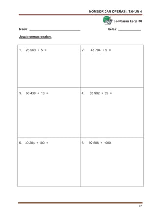 NOMBOR DAN OPERASI: TAHUN 4
97
Lembaran Kerja 30
Nama: _____________________________ Kelas: _____________
Jawab semua soalan.
1. 26 560 ÷ 5 = 2. 43 794 ÷ 9 =
3. 66 438 ÷ 18 = 4. 83 902 ÷ 35 =
5. 39 204 ÷ 100 = 6. 92 586 ÷ 1000
 