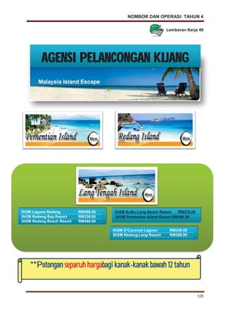 NOMBOR DAN OPERASI: TAHUN 4
125
3H2M D’Coconut Lagoon RM350.00
3H2M Redang Lang Resort RM388.00
**Potongan separuh hargabbagi kanak-kkanak bawah 12 tahun
3H2M BuBu Long Beach Resort RM570.00
3H2M Perhentian Island Resort RM380.00
3H2M Laguna Redang RM508.00
3H2M Redang Bay Resort RM338.00
3H2M Redang Beach Resort RM440.00
AGENSI PELANCONGAN KIJANG
Lembaran Kerja 40
 