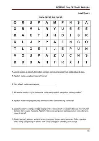 NOMBOR DAN OPERASI: TAHUN 4
135
LAMPIRAN 5
SIAPA CEPAT, DIA DAPAT.
O R U P A M P N S A
X R M L R Y U E E E
B A E T U H D I S R
Q L J P P A F N C O
T L G E I J E P U N
V O U P A Z U C N S
B D B A H T R X I T
A. Jawab soalan di bawah, kemudian cari dan warnakan jawapannya pada jadual di atas.
1. Apakah mata wang bagi negara Filipina?
2. Yen adalah mata wang negara ________________.
3. Ali hendak melancong ke Indonesia, mata wang apakah yang akan beliau gunakan?
4. Apakah mata wang negara yang terletak di utara Semenanjung Malaysia?
5. Joseph adalah seorang peniaga daging lembu. Beliau telah kehabisan stok dan memerlukan
bekalan dari negara Australia. Apakah mata wang yang akan beliau gunakan ketika berurus
niaga di sana?
B. Dalam sebuah restoran terdapat enam orang dari negara yang berlainan. Cuba nyatakan
mata wang yang mungkin dimiliki oleh setiap orang dan tuliskan justifikasinya.
 
