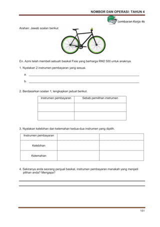 NOMBOR DAN OPERASI: TAHUN 4
151
Lembaran Kerja 46
Arahan: Jawab soalan berikut.
En. Azmi telah membeli sebuah basikal Fixie yang berharga RM2 500 untuk anaknya.
1. Nyatakan 2 instrumen pembayaran yang sesuai.
a. ___________________________________________________________________
b. ___________________________________________________________________
2. Berdasarkan soalan 1, lengkapkan jadual berikut.
Instrumen pembayaran Sebab pemilihan instrumen
3. Nyatakan kelebihan dan kelemahan kedua-dua instrumen yang dipilih.
Instrumen pembayaran
Kelebihan
Kelemahan
4. Sekiranya anda seorang penjual basikal, instrumen pembayaran manakah yang menjadi
pilihan anda? Mengapa?
 