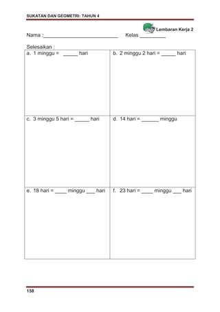 SUKATAN DAN GEOMETRI: TAHUN 4
158
Lembaran Kerja 2
Nama :__________________________ Kelas _________
Selesaikan :
a. 1 minggu = _____ hari b. 2 minggu 2 hari = _____ hari
c. 3 minggu 5 hari = _____ hari d. 14 hari = ______ minggu
e. 18 hari = ____ minggu ___ hari f. 23 hari = ____ minggu ___ hari
 