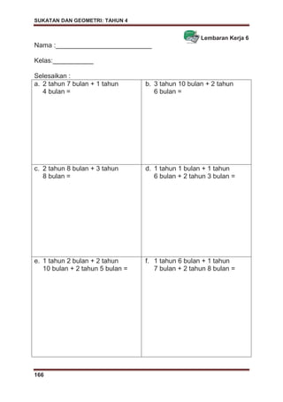 SUKATAN DAN GEOMETRI: TAHUN 4
166
Lembaran Kerja 6
Nama :__________________________
Kelas:___________
Selesaikan :
a. 2 tahun 7 bulan + 1 tahun
4 bulan =
b. 3 tahun 10 bulan + 2 tahun
6 bulan =
c. 2 tahun 8 bulan + 3 tahun
8 bulan =
d. 1 tahun 1 bulan + 1 tahun
6 bulan + 2 tahun 3 bulan =
e. 1 tahun 2 bulan + 2 tahun
10 bulan + 2 tahun 5 bulan =
f. 1 tahun 6 bulan + 1 tahun
7 bulan + 2 tahun 8 bulan =
 