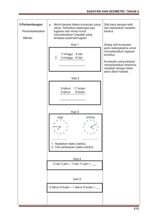 SUKATAN DAN GEOMETRI: TAHUN 4
171
3.Perkembangan
Penambahbaikan
Menilai
a. Murid berada dalam kumpulan yang
sama. Pamerkan beberapa kad
tugasan dan minta murid
menyelesaikan masalah yang
terdapat pada kad tugasn
Kad 1
Kad 2
Kad 3
Kad 4
Kad 5
Sila baca dengan teliti
dan selesaikan masalah
berikut.
Setiap ahli kumpulan
perlu bekerjasama untuk
menyelesaikan tugasan
tersebut.
Kumpulan yang berjaya
menyelasaikan kesemua
masalah dengan betul
akan diberi hadiah.
7 minggu 4 hari
– 3 minggu 6 hari
9 tahun 11 bulan
– 2 tahun 8 bulan
pagi petang
_______________ _______________
1. Nyatakan waktu berikut.
2. Cari perbezaan waktu berikut
3 hari 2 jam – 1 hari 11 jam = ___
2 tahun 6 bulan – 1 tahun 9 bulan = __
 