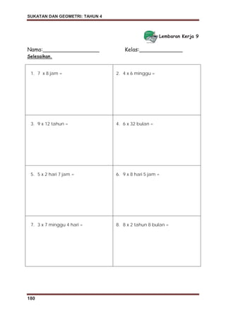 SUKATAN DAN GEOMETRI: TAHUN 4
180
Lembaran Kerja 9
Nama:_________________ Kelas:_____________
Selesaikan.
1. 7 x 8 jam = 2. 4 x 6 minggu =
3. 9 x 12 tahun = 4. 6 x 32 bulan =
5. 5 x 2 hari 7 jam = 6. 9 x 8 hari 5 jam =
7. 3 x 7 minggu 4 hari = 8. 8 x 2 tahun 8 bulan =
 