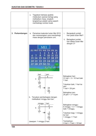 SUKATAN DAN GEOMETRI: TAHUN 4
184
c. Tegaskan bahawa apabila
melakukan operasi bahagi yang
melibatkan masa, langkah-
langkahnya adalah sama seperti
membahagi nombor bulat.
3. Perkembangan a. Pamerkan kalendar bulan Mei 2012
dan menerangkan cara membahagi
masa dengan penukaran unit.
hari jam
10 8
3 )31
- 3
01
-0
1 24
– 24
0
b. Teruskan pembahagian dengan
melibatkan minggu dan hari.
minggu hari
1 2
5 ) 6 3
- 5
1 7
10
-10
0
Jawapan: 1 minggu 2 hari.
i. Berapakah jumlah
hari pada bulan Mei?
ii. Bahagikan jumlah
hari dalam bulan Mei
dengan 3?
Bahagikan hari:
31 hari ÷ 3 = 10 hari baki
1 hari.
Tukarkan baki, 1 hari ke
jam:
1 hari = 24 jam
Bahagikan jam:
24 jam ÷ 3 = 8 jam
Bahagikan minggu:
6 minggu ÷ 5 = 1 minggu
baki 1 minggu,
Tukarkan bagi, 1 minggu
ke hari
1 minggu = 7 hari
Tambahkan:
3 hari + 7 hari = 10 hari
MEI
 