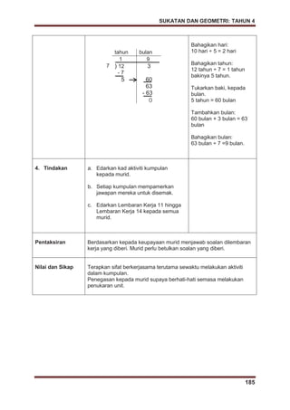 SUKATAN DAN GEOMETRI: TAHUN 4
185
tahun bulan
1 9
7 ) 12 3
- 7
5 60
63
- 63
0
Bahagikan hari:
10 hari ÷ 5 = 2 hari
Bahagikan tahun:
12 tahun ÷ 7 = 1 tahun
bakinya 5 tahun.
Tukarkan baki, kepada
bulan.
5 tahun = 60 bulan
Tambahkan bulan:
60 bulan + 3 bulan = 63
bulan
Bahagikan bulan:
63 bulan ÷ 7 =9 bulan.
4. Tindakan a. Edarkan kad aktiviti kumpulan
kepada murid.
b. Setiap kumpulan mempamerkan
jawapan mereka untuk disemak.
c. Edarkan Lembaran Kerja 11 hingga
Lembaran Kerja 14 kepada semua
murid.
Pentaksiran Berdasarkan kepada keupayaan murid menjawab soalan dilembaran
kerja yang diberi. Murid perlu betulkan soalan yang diberi.
Nilai dan Sikap Terapkan sifat berkerjasama terutama sewaktu melakukan aktiviti
dalam kumpulan.
Penegasan kepada murid supaya berhati-hati semasa melakukan
penukaran unit.
50
 