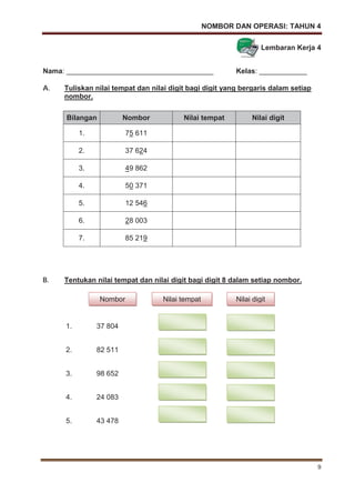 NOMBOR DAN OPERASI: TAHUN 4
9
Lembaran Kerja 4
Nama: _____________________________________ Kelas: ____________
A. Tuliskan nilai tempat dan nilai digit bagi digit yang bergaris dalam setiap
nombor.
B. Tentukan nilai tempat dan nilai digit bagi digit 8 dalam setiap nombor.
1. 37 804
2. 82 511
3. 98 652
4. 24 083
5. 43 478
Bilangan Nombor Nilai tempat Nilai digit
1. 75 611
2. 37 624
3. 49 862
4. 50 371
5. 12 546
6. 28 003
7. 85 219
Nombor Nilai tempat Nilai digit
 