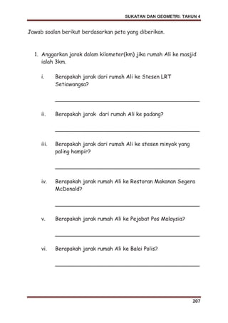 SUKATAN DAN GEOMETRI: TAHUN 4
207
Jawab soalan berikut berdasarkan peta yang diberikan.
1. Anggarkan jarak dalam kilometer(km) jika rumah Ali ke masjid
ialah 3km.
i. Berapakah jarak dari rumah Ali ke Stesen LRT
Setiawangsa?
___________________________________________
ii. Berapakah jarak dari rumah Ali ke padang?
___________________________________________
iii. Berapakah jarak dari rumah Ali ke stesen minyak yang
paling hampir?
___________________________________________
iv. Berapakah jarak rumah Ali ke Restoran Makanan Segera
McDonald?
___________________________________________
v. Berapakah jarak rumah Ali ke Pejabat Pos Malaysia?
___________________________________________
vi. Berapakah jarak rumah Ali ke Balai Polis?
___________________________________________
 