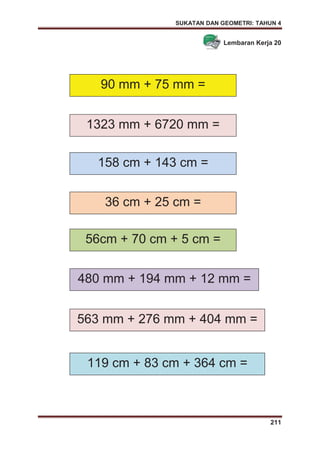 SUKATAN DAN GEOMETRI: TAHUN 4
211
Lembaran Kerja 20
90 mm + 75 mm =
36 cm + 25 cm =
1323 mm + 6720 mm =
158 cm + 143 cm =
56cm + 70 cm + 5 cm =
480 mm + 194 mm + 12 mm =
563 mm + 276 mm + 404 mm =
119 cm + 83 cm + 364 cm =
 