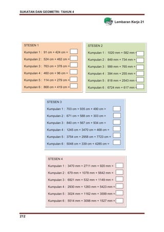 SUKATAN DAN GEOMETRI: TAHUN 4
212
Lembaran Kerja 21
STESEN 1
Kumpulan 1 : 91 cm + 424 cm =
Kumpulan 2 : 524 cm + 462 cm =
Kumpulan 3 : 763 cm + 378 cm =
Kumpulan 4 : 460 cm + 96 cm =
Kumpulan 5 : 114 cm + 279 cm =
Kumpulan 6 : 868 cm + 419 cm =
STESEN 2
Kumpulan 1 : 1020 mm + 582 mm =
Kumpulan 2 : 849 mm + 734 mm =
Kumpulan 3 : 999 mm + 765 mm =
Kumpulan 4 : 394 mm + 255 mm =
Kumpulan 5 : 818 mm + 2543 mm =
Kumpulan 6 : 6724 mm + 617 mm =
STESEN 3
Kumpulan 1 : 703 cm + 935 cm + 490 cm =
Kumpulan 2 : 671 cm + 588 cm + 303 cm =
Kumpulan 3 : 840 cm + 567 cm + 934 cm =
Kumpulan 4 : 1245 cm + 3470 cm + 468 cm =
Kumpulan 5 : 3754 cm + 2958 cm + 7723 cm =
Kumpulan 6 : 5048 cm + 339 cm + 4285 cm =
STESEN 4
Kumpulan 1 : 3470 mm + 2711 mm + 920 mm =
Kumpulan 2 : 679 mm + 1078 mm + 5642 mm =
Kumpulan 3 : 6921 mm + 532 mm + 1149 mm =
Kumpulan 4 : 2930 mm + 1283 mm + 5423 mm =
Kumpulan 5 : 3024 mm + 1162 mm + 3599 mm =
Kumpulan 6 : 5514 mm + 3098 mm + 1527 mm =
 