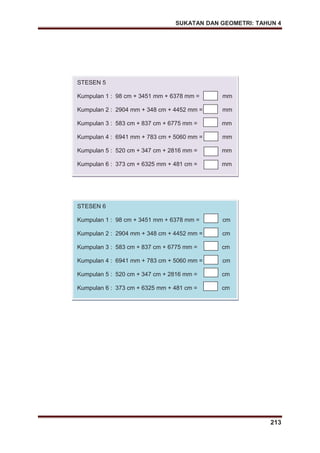 SUKATAN DAN GEOMETRI: TAHUN 4
213
STESEN 5
Kumpulan 1 : 98 cm + 3451 mm + 6378 mm = mm
Kumpulan 2 : 2904 mm + 348 cm + 4452 mm = mm
Kumpulan 3 : 583 cm + 837 cm + 6775 mm = mm
Kumpulan 4 : 6941 mm + 783 cm + 5060 mm = mm
Kumpulan 5 : 520 cm + 347 cm + 2816 mm = mm
Kumpulan 6 : 373 cm + 6325 mm + 481 cm = mm
STESEN 6
Kumpulan 1 : 98 cm + 3451 mm + 6378 mm = cm
Kumpulan 2 : 2904 mm + 348 cm + 4452 mm = cm
Kumpulan 3 : 583 cm + 837 cm + 6775 mm = cm
Kumpulan 4 : 6941 mm + 783 cm + 5060 mm = cm
Kumpulan 5 : 520 cm + 347 cm + 2816 mm = cm
Kumpulan 6 : 373 cm + 6325 mm + 481 cm = cm
 
