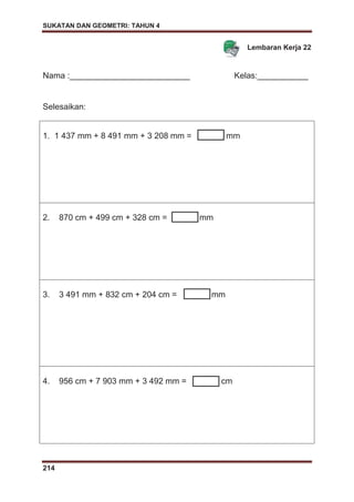 SUKATAN DAN GEOMETRI: TAHUN 4
214
Lembaran Kerja 22
Nama :__________________________ Kelas:___________
Selesaikan:
1. 1 437 mm + 8 491 mm + 3 208 mm = mm
2. 870 cm + 499 cm + 328 cm = mm
3. 3 491 mm + 832 cm + 204 cm = mm
4. 956 cm + 7 903 mm + 3 492 mm = cm
 