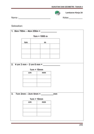 SUKATAN DAN GEOMETRI: TAHUN 4
219
Lembaran Kerja 24
Nama :__________________________ Kelas:___________
Selesaikan:
1. 8km 700m – 4km 250m = _____________
1km = 1000 m
km m
2. 4 cm 3 mm – 2 cm 6 mm = ______________
1cm = 10mm
cm mm
3. 7cm 2mm – 2cm 4mm = __________mm
1cm = 10mm
cm mm
 