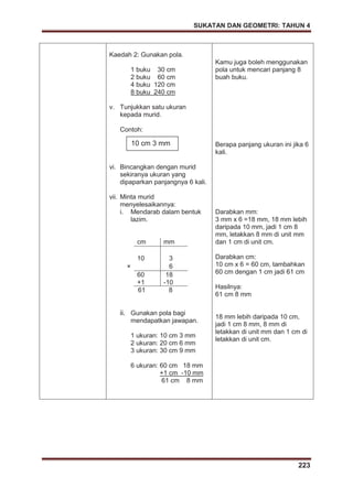 SUKATAN DAN GEOMETRI: TAHUN 4
223
Kaedah 2: Gunakan pola.
1 buku 30 cm
2 buku 60 cm
4 buku 120 cm
8 buku 240 cm
v. Tunjukkan satu ukuran
kepada murid.
Contoh:
vi. Bincangkan dengan murid
sekiranya ukuran yang
dipaparkan panjangnya 6 kali.
vii. Minta murid
menyelesaikannya:
i. Mendarab dalam bentuk
lazim.
cm mm
10 3
× 6
60
+1
18
-10
61 8
ii. Gunakan pola bagi
mendapatkan jawapan.
1 ukuran: 10 cm 3 mm
2 ukuran: 20 cm 6 mm
3 ukuran: 30 cm 9 mm
6 ukuran: 60 cm 18 mm
+1 cm -10 mm
61 cm 8 mm
Kamu juga boleh menggunakan
pola untuk mencari panjang 8
buah buku.
Berapa panjang ukuran ini jika 6
kali.
Darabkan mm:
3 mm x 6 =18 mm, 18 mm lebih
daripada 10 mm, jadi 1 cm 8
mm, letakkan 8 mm di unit mm
dan 1 cm di unit cm.
Darabkan cm:
10 cm x 6 = 60 cm, tambahkan
60 cm dengan 1 cm jadi 61 cm
Hasilnya:
61 cm 8 mm
18 mm lebih daripada 10 cm,
jadi 1 cm 8 mm, 8 mm di
letakkan di unit mm dan 1 cm di
letakkan di unit cm.
10 cm 3 mm
 
