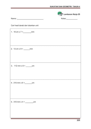 SUKATAN DAN GEOMETRI: TAHUN 4
225
Lembaran Kerja 25
Nama :__________________________ Kelas:___________
Cari hasil darab dan tukarkan unit
1. 18 cm x 7 =________mm
2. 13 cm x 9 = ______mm
3. 112 mm x 8 = ______cm
4. 215 mm x 6 =_______cm
5. 310 mm x 4 = ________cm
 